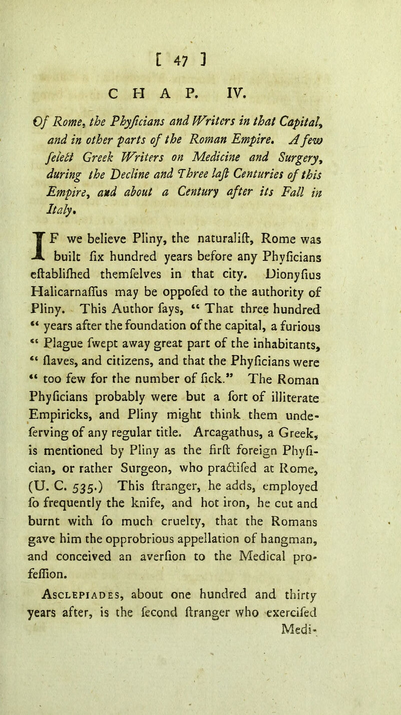 CHAP. IV. Of Rome, the Phyjicians and Writers in that Capital, and in other parts of the Roman Empire, A few felett Greek Writers on Medicine and Surgery, during the Decline and Three laft Centuries of this Empire, and about a Century after its Fall in Italy, IF we believe Pliny, the naturalift, Rome was built fix hundred years before any Phyficians eftablifhed themfelves in that city. Dionyfius Halicarnaflus may be oppofed to the authority of Pliny. This Author fays, “ That three hundred “ years after the foundation of the capital, a furious “ Plague fwept away great part of the inhabitants, “ flaves, and citizens, and that the Phyficians were “ too few for the number of fick.” The Roman Phyficians probably were but a fort of illiterate Empiricks, and Pliny might think them unde- ferving of any regular title. Arcagathus, a Greek, is mentioned by Pliny as the firft foreign Phyfi- cian, or rather Surgeon, who praflifed at Rome, (U. C. 535.) This ftranger, he adds, employed fo frequently the knife, and hot iron, he cut and burnt with fo much cruelty, that the Romans gave him the opprobrious appellation of hangman, and conceived an averfion to the Medical pro- feflion. Asclepiades, about one hundred and thirty years after, is the fecond ftranger who exerdfed Medi-