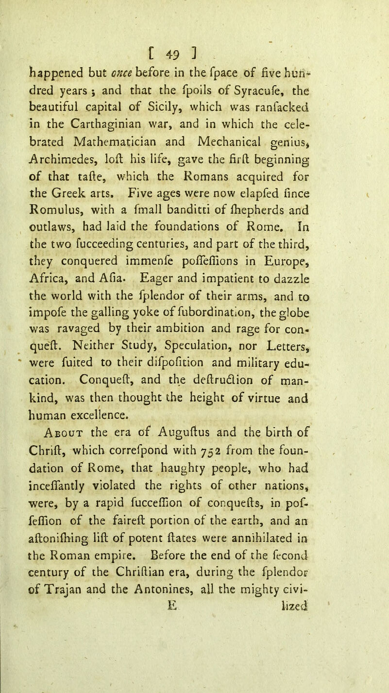 happened but once before in the fpace of five hun- dred years j and that the fpoils of Syracufe, the beautiful capital of Sicily, which was ranfacked in the Carthaginian war, and in which the cele- brated Mathematician and Mechanical genius* -Archimedes, loft his life, gave the fir ft beginning of that tafte, which the Romans acquired for the Greek arts. Five ages were now elapfed fince Romulus, with a fmall banditti of Ihepherds and outlaws, had laid the foundations of Rome, In the two fucceeding centuries, and part of the third, they conquered immenfe poIfelTions in Europe, Africa, and Afia. Eager and impatient to dazzle the world with the fplendor of their arms, and to impofe the galling yoke of fubordination, the globe was ravaged by their ambition and rage for con- que'ft. Neither Study, Speculation, nor Letters, were fuited to their difpofition and military edu- cation. Conqueft, and the deftrudion of man- kind, was then thought the height of virtue and human excellence. About the era of Auguftus and the birth of Chrift, which correfpond with 752 from the foun- dation of Rome, that haughty people, who had incelfantly violated the rights of other nations, were, by a rapid fuccelTion of conquefts, in pof- felfion of the faireft portion of the earth, and an aftonilhing lift of potent ftates were annihilated in the Roman empire. Before the end of the feconJ century of the Chriftian era, during the fplendor of Trajan and the Antonines, all the mighty civi- E lized