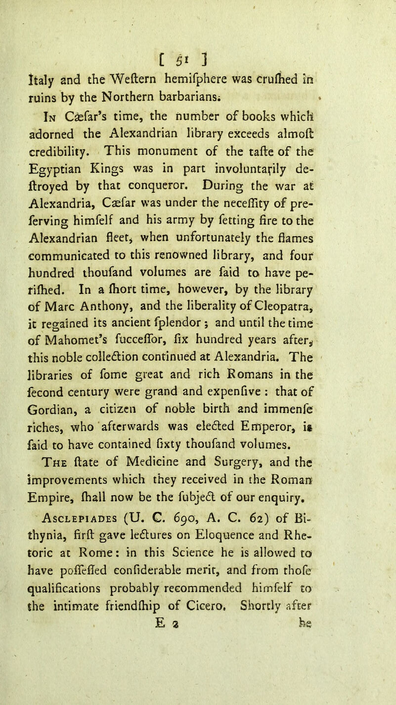 Italy and the Weftern hemifphere was cruflied in ruins by the Northern barbarians; In Csefar’s time, the number of books which adorned the Alexandrian library exceeds almoft credibility. This monument of the tafte of the Egyptian Kings was in part involuntarily de- flroyed by that conqueror. During the war at Alexandria, Caefar was under the neceffity of pre- ferving himfelf and his army by fetting fire to the Alexandrian fleer^ when unfortunately the flames communicated to this renowned library, and four hundred thoufand volumes are faid to have pe- rifhed. In a fhort time, however, by the library of Marc Anthony, and the liberality of Cleopatra, it regained its ancient fplendor; and until the time of Mahomet’s fucceflTor, fix hundred years after,? this noble colledlion continued at Alexandria. The libraries of fome great and rich Romans in the fecond century were grand and expenfive : that of Gordian, a citizen of noble birth and immenfe riches, who afterwards was eledted Emperor, it faid to have contained fixty thoufand volumes. The date of Medicine and Surgery, and the improvements which they received in the Roman Empire, lhall now be the fubjedl of our enquiry, Asclepiades (U. C. 690, A. C. 62) of BU thynia, firft gave ledtures on Eloquence and Rhe- toric at Rome: in this Science he is al!ov/ed to have poflefled eonfiderable merit, and from thofe qualifications probably recommended himfelf to the intimate friendfhip of Cicero, Shortly after E 3 he