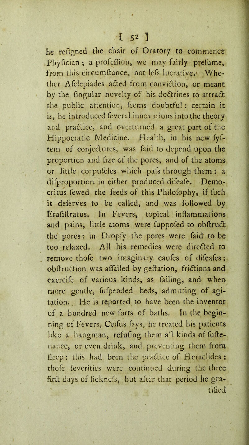 I>e reffgned the chair of Oratorf to commence Phyfician j a profeffion, we may fairly prefume, from this circumftance, not lefs lucrative.* Whe- ther Afclepiades adted from convidtion, or meant by the fingular novelty of his dcdlrines to attradh the public attention. Teems doubtful : certain it is, he introduced feveral innovations into the theory and pradlice, and overturned a great part of the Hippocratic Medicine. Health, in his new fyf- tem of conjedtures, was faid to depend upon the proportion and fize of the pores, and of the atoms or little corpuicles which pafs through them ; a difproportion in either produced difeafe. Demo- critus fewed the feeds of this Philofophy, if fuch it deferves to be called, and was followed by Erafiftratus. In Fevers, topical inflammations and pains, little atoms were fuppofed to obftrudl the pores: in Dropfy the pores were faid to be too relaxed. All his remedies were diredled to remove thofe two imaginary caufes of difeafes: o-bftruclion was affailed by geftation, fridlions and cxercife of various kinds, as failing, and when more gentle, fufpended beds, admitting of agi- tation. He is reported to have been the inventor of a hundred new forts of baths. In the begin- ning of Fevers, Ceifua fays, he treated his patients like a hangman, refuflng them all kinds of fufte- nance, or even drink, and preventing them from fleep: this had been the practice of Hcraclides : thofe feverities were continued during the three flrfl: days of fleknefs, but afte.'’ that period he gra- tified