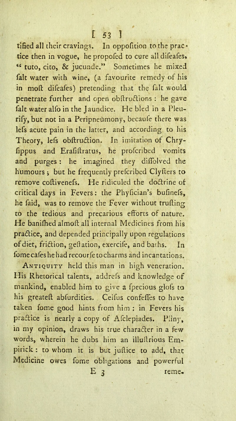 tified all their cravings. In oppoficion to the prac • tice then in vogue, hepropofed to cure alldifeafes, “ tuto, cito, & jucunde.” Sometimes he mixed fait water with wine, (a favourite remedy of his in moft difeafes) pretending that th^ fait would penetrate further and open obdrudions ; he gave fait water alfo in the Jaundice. He bled in a Pleu- rify, but not in a Peripneumony, becaufe there was lefs acute pain in the latter, and according to his Theory, lefs obftrudlion. In imitation of Chry- fippus and Erafiftratus, he profcribed vomits and purges: he imagined they diffolved the humours j but he frequently prefcribed Clyfters to remove coftivenefs. He ridiculed the dodlrine of critical days in Fevers: the Phyfician’s bufinefs, he faid, was to remove the Fever without trufting to the tedious and precarious efforts of nature. He banifhed almoft all internal Medicines from his pradlice, and depended principally upon regulations of diet, fridlion, geflation, exercife, and baths. In fomecafes he had recourfetocharms and incantations. Antiquity held this man in high veneration. His Rhetorical talents, addrefs and knowledge of mankind, enabled him to give a fpecious glofs to his greateft abfurdities. Celfus confeffes to have taken fome good hints from him : in Fevers his pra6lice is nearly a copy of Afclepiades. PHnj', in my opinion, draws his true character in a few words, wherein he dubs him an illullrious Em- pirick : to whom it is but juftice to add, that Medicine owes fome obligations and powerful E 3 reme*