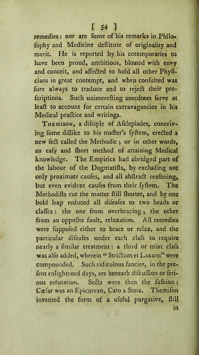 remedies: nor are fome of his remarks in Philo-» fophy and Medicine deftitute of originality and merit. He is reported by his cotemporaries to have been proud, ambitious, bloated with envy and conceit, and affedled to hold all other Phyfi- cians in great contempt, and when confulted was fure always to traduce and to rejed their pre- fcrip'tions. Such uninterefting anecdotes ferve at leaft to account for certain extravagancies in his Medical pradlice and writings. Themison, a difciple of Afclepiades, conceiv- ing fome diflike to his mailer’s fyftem, ereded a new fed called the Methodic; or in other words, an eafy and fhort method of attaining Medical knowledge. The Empirics had abridged part of the labour of the Dogmatifts, by excluding not only proximate caufes, and all abftrad reafoning, but even evident caufes from their fyftem. The Methodifts cut the matter ftill ftiorter, and by one bold leap reduced all difeafes to two heads op clafles: the one from overbracing; the other from an oppofite fault, relaxation. All remedies were fuppofed either to brace or relax, and the particular difeafes under each clafs to require nearly a fimilar treatment: a third or mixt clafs was alfo added, wherein “ Stri^lum et Laxurn” were compounded. Such ridiculous fancie?, in the pre- fent enlightened days, are beneath difcuffion or feri- pus refutation. Sedls were then the fadiion: Caefar was an Epicurean, Cato a Stoic. Themifon invented the form of a ufeful purgative, ftill in