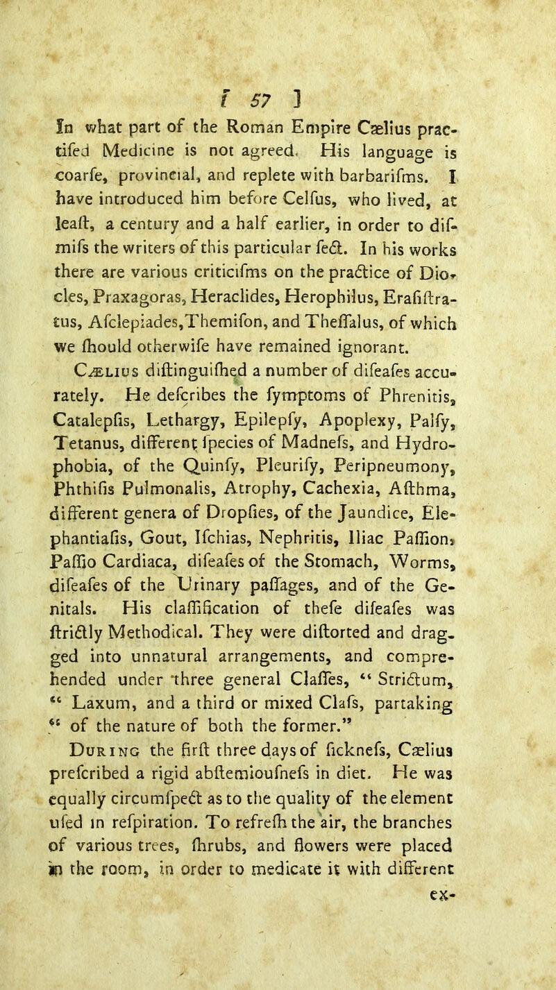 In what part of the Roman Empire Cselius prac- tifed Medicine is not agreed. His language is coarfe, provincial, and replete with barbarifms. I have introduced him before Celfus, who lived, at lead, a century and a half earlier, in order to dif- mifs the writers of this particular fed. In his works there are various criticifms on the pradice of Dior cles, Praxagoras, Heraclides, Herophilus, Erafiftra- tus, AfcIepiades,Themifon, and ThefTalus, of which we Ihould otherwife have remained ignorant. C^Lius diftinguifhed a number of difeafes accu- rately. He defcribes the fymptoms of Phrenitis, Catalepfis, Lethargy, Epilepfy, Apoplexy, Palfy, Tetanus, different fpecies of Madnefs, and Hydro- phobia, of the Quinfy, Pleurify, Peripneumony, Phthifis Pulmonalis, Atrophy, Cachexia, Afthma, different genera of Dropfies, of the Jaundice, Ele- phantiafis. Gout, Ifchias, Nephritis, Iliac Paffion* Paffio Cardiaca, difeafesof the Stomach, Worms, difeafes of the Urinary paffages, and of the Ge- nitals. His claffification of thefe difeafes was ftridly Methodical. They were diflorted and drag- ged into unnatural arrangements, and compre- hended under ‘three general Claffes, “ Stridum, “ Laxum, and a third or mixed Clafs, partaking of the nature of both the former.” During the firft three days of ficknefs, Caelius prefcribed a rigid abflemioufnefs in diet. He was equally circumfped as to the quality of the element ufed in refpiration. To refrefh the air, the branches of various trees, fhrubs, and flowers were placed in the room, in order to medicate it with different