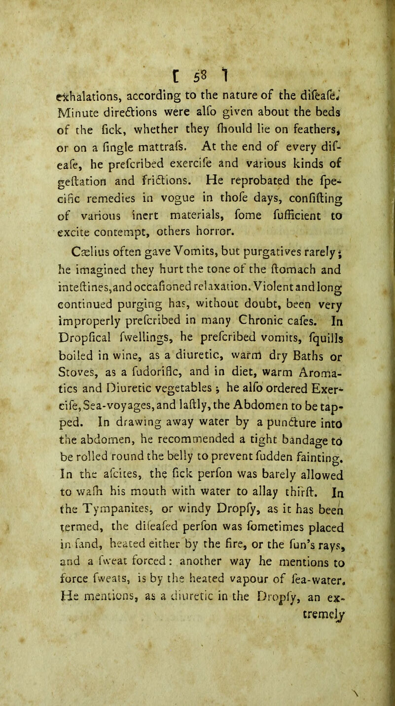 rkhalations, according to the nature of the diffcafe^' Minute diredlions were alfo given about the beds of the fick, whether they fliould lie on feathers* or on a fingle mattrafs. At the end of every dif- eafe, he prefcribed exercife and various kinds of geftation and fridions. He reprobated the fpe- cific remedies in vogue in thofe days, confiding of various inert materials, fome fufficient to excite contempt, others horror. C^lius often gave Vomits, but purgatives rarely j he imagined they hurt the tone of the ftomach and inte(lines,andocCafioned relaxation. Violent and long continued purging has, without doubt, been very improperly prefcribed in many Chronic cafes. In Dropfical fwellings, he prefcribed vomits, fquills boiled in wine, as a diuretic, wafrd dry Baths or Stoves, as a fudorific, and in diet, warm Aroma- tics and Diuretic vegetables •, he alfo ordered Exer- cife, Sea-voyages, and laftly,the Abdomen to be tap- ped. In drawing away water by a pundture into the abdomen, he recommended a tight bandage td be rolled round the belly to prevent fudden fainting. In the afdtes, the fick perfon Was barely allowed to waih his mouth with water to allay thifft. In the Tympanites, or windy Dropfy, as it has been termed, the diieafed perfon was fometlmes placed in fand, heated either by the fire, or the fun’s rays, and a fweat forced; another way he mentions to force fweats, is by the heated vapour of fea-warer. He mentions, as a diuretic in the Dropfy, an ex- tremely