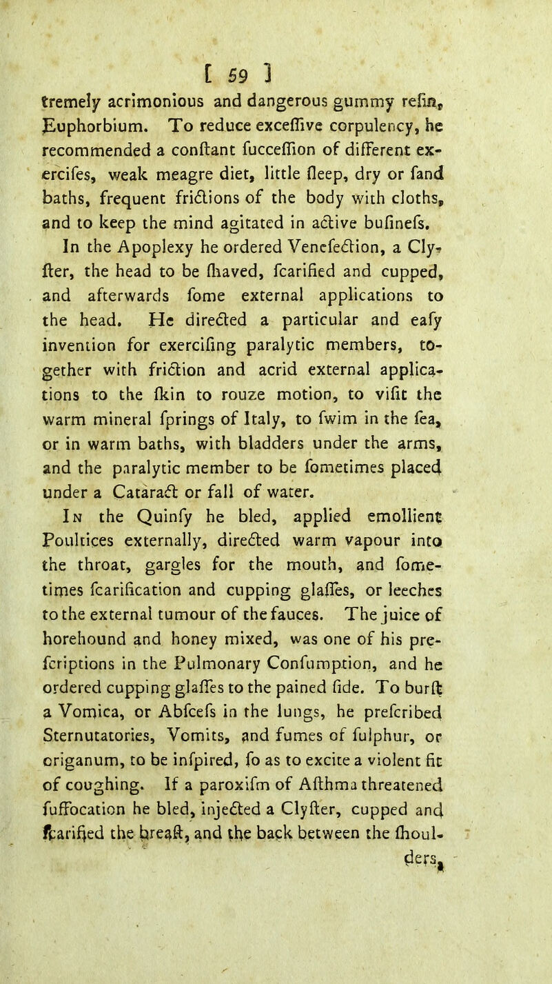 tremely acrimonious and dangerous gummy refin, jEuphorbium. To reduce exceflive corpulency, he recommended a conftant fucceflion of different ex- ercifes, weak meagre diet, little fleep, dry or fand baths, frequent fridlions of the body with cloths, and to keep the mind agitated in active bufinefs. In the Apoplexy he ordered Venefedfion, a Cly-» fter, the head to be fliaved, fcarified and cupped, and afterwards fome external applications to the head. He direded a particular and eafy invention for exercifing paralytic members, to- gether with friction and acrid external applica- tions to the fkin to rouze motion, to vifit the warm mineral fprings of Italy, to fwim in the fea, or in warm baths, with bladders under the arms, and the paralytic member to be fometimes placed under a Catarad or fall of water. In the Quinfy he bled, applied emollient Poultices externally, direded warm vapour into the throat, gargles for the mouth, and fome- times fcarification and cupping glafies, or leeches to the external tumour of the fauces. The juice of horehound and honey mixed, was one of his pre- feriptions in the Pulmonary Confumption, and he ordered cupping glafles to the pained fide. To burft a Vomica, or Abfeefs in the lungs, he preferibed Sternutatories, Vomits, and fumes of fuiphur, or origanum, to be infpired, fo as to excite a violent fit of coughing. If a paroxifm of Afthma threatened fuffocation he bled, injeded a Clyfter, cupped and fcarifjed the hreaft, and the back between the fhoul- ders,