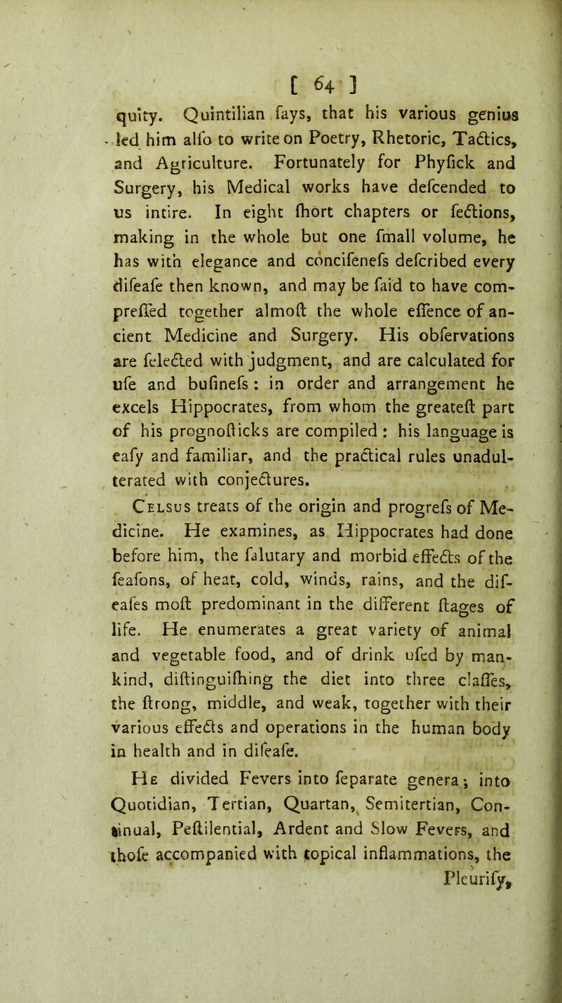quity. Quintilian fays, that his various genius - led him alfo to write on Poetry, Rhetoric, Tadics, and Agriculture. Fortunately for Phyfick and Surgery, his Medical works have defeended to us intire. In eight fliort chapters or fedions, making in the whole but one fmall volume, he has with elegance and edneifenefs deferibed every difeafe then known, and may be faid to have com- preffed together almoft the whole eflence of an- cient Medicine and Surgery. His obfervations are feleded with judgment, and are calculated for ufe and bufinefs : in order and arrangement he excels Hippocrates, from whom the greateft part of his prognofticks are compiled: his language is eafy and familiar, and the pradical rules unadul- terated with conjedures. Celsus treats of the origin and progrefs of Me- dicine. He examines, as Hippocrates had done before him, the falutary and morbid effeds of the feafons, of heat, cold, winds, rains, and the dif- eafes moft predominant in the different ftages of life. He enumerates a great variety of animal and vegetable food, and of drink ufed by man- kind, diftinguifhing the diet into three claffes, the ftrong, middle, and weak, together with their various effeds and operations in the human body in health and in difeafe. He divided Fevers into feparate genera; into Quotidian, Tertian, Quartan, Semitertian, Con- tinual, Peflilential, Ardent and Slow Fevers, and ihofe accompanied with topical inflammations, the Plcurify,