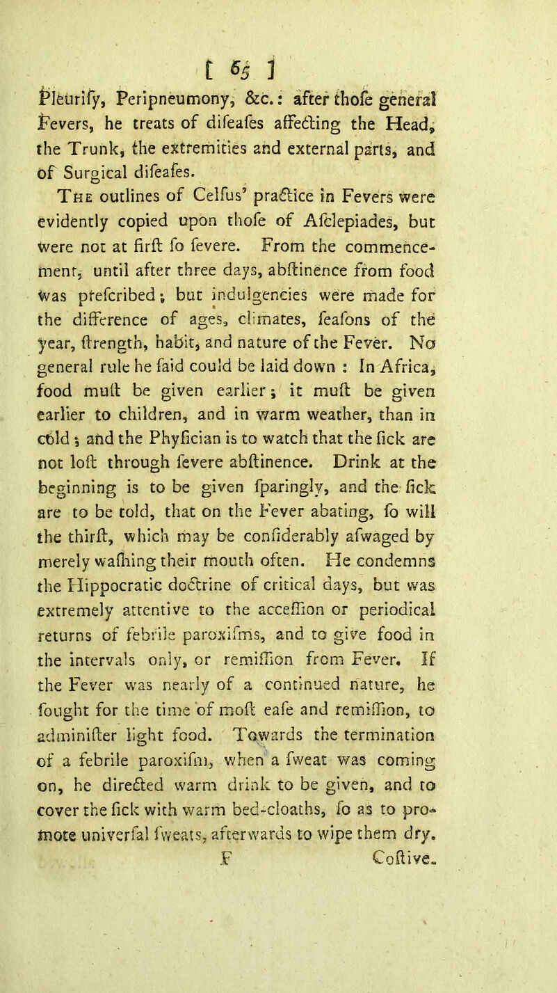 t*]etirify, Peripneumony, &c.: after thofe general Pevers, he treats of ciifeafes affedling the Head, the Trunk, the extremities and external pans, and of Surgical difeafes. The outlines of Celfus’ praftice in Fevers were evidently copied upon thofe of Afclepiades, but Were not at firft fo fevere. From the commence- menr, until after three days, abftinence from food Was ptefcribed; but indulgendes were made for the difference of ages, climates, feafons of the year, ftrength, habit, and nature of the Fever. No general rule he faid could be laid down ; In Africa, food mull be given earlier; it muft be given earlier to children, and in warm weather, than in cbld *, and the Phyfician is to watch that the fick are not loft through fevere abftinence. Drink at the beginning is to be given fparingly, and the fick are to be told, that on the Fever abating, fo will the thirft, which may be confidierably afwaged by merely wafning their mouth often. He condemns the Hippocratic dodcrine of critical days, but was extremely attentive to the acceffion or periodical returns of febrile paroxifms, and to give food in the intervals only, or remiffion from Fever. If the Fever was nearly of a continued nature, he fought for the time of moft eafe and remifilon, to adminifter light food. Towards the termination of a febrile paroxifm, v/hen a fweat was coming on, he direded warm drink to be given, and to cover the fick with warm bed-cloachs, fo as to pro- mote univerfal fvveats, afterwards to wipe them dry. F Coftive.