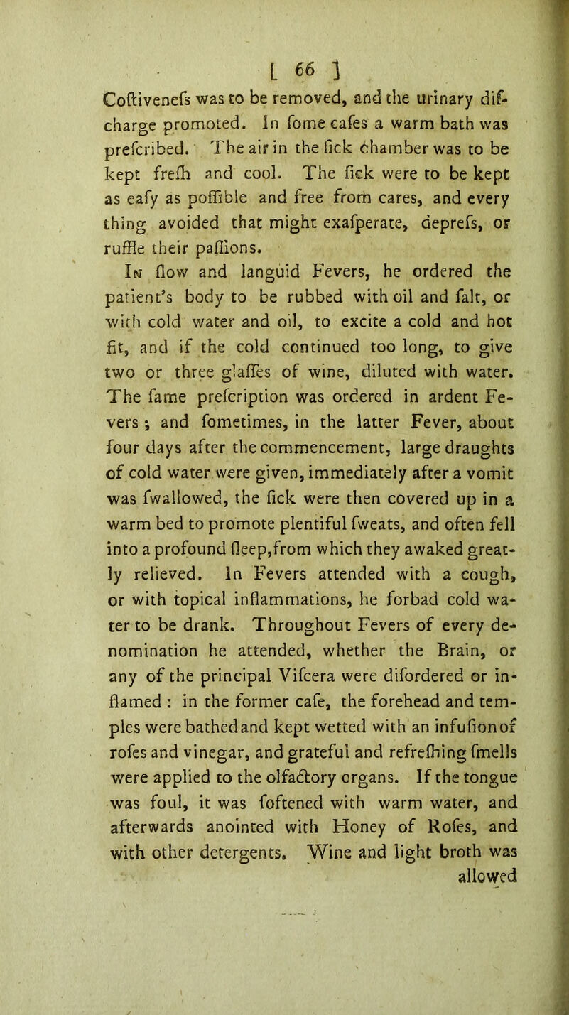 Coftivenefs was to be removed, and the urinary dif- charge promoted. In fome cafes a warm bath was prefcribed. The air in the fick chamber was to be kept frefh and cool. The fick were to be kept as eafy as poffible and free from cares, and every thing avoided that might exafperate, deprefs, or ruffle their pafflons. In flow and languid Fevers, he ordered the patient’s body to be rubbed with oil and fait, or with cold water and oil, to excite a cold and hot fit, and if the cold continued too long, to give two or three glalTes of wine, diluted with water. The fame prefcription was ordered in ardent Fe- vers ; and fometimes, in the latter Fever, about four days after the commencement, large draughts of cold water were given, immediately after a vomit was fwallowed, the fick were then covered up in a warm bed to promote plentiful fweats, and often fell into a profound fleep,from which they awaked great- ly relieved. In Fevers attended with a cough, or with topical inflammations, he forbad cold wa- ter to be drank. Throughout Fevers of every de- nomination he attended, whether the Brain, or any of the principal Vifcera were difordered or in- flamed : in the former cafe, the forehead and tem- ples were bathedand kept wetted with an infufionof rofes and vinegar, and grateful and refrefhing fmells were applied to the olfadlory organs. If the tongue was foul, it was foftened with warm water, and afterwards anointed with Honey of Rofes, and with other detergents. Wine and light broth was allowed
