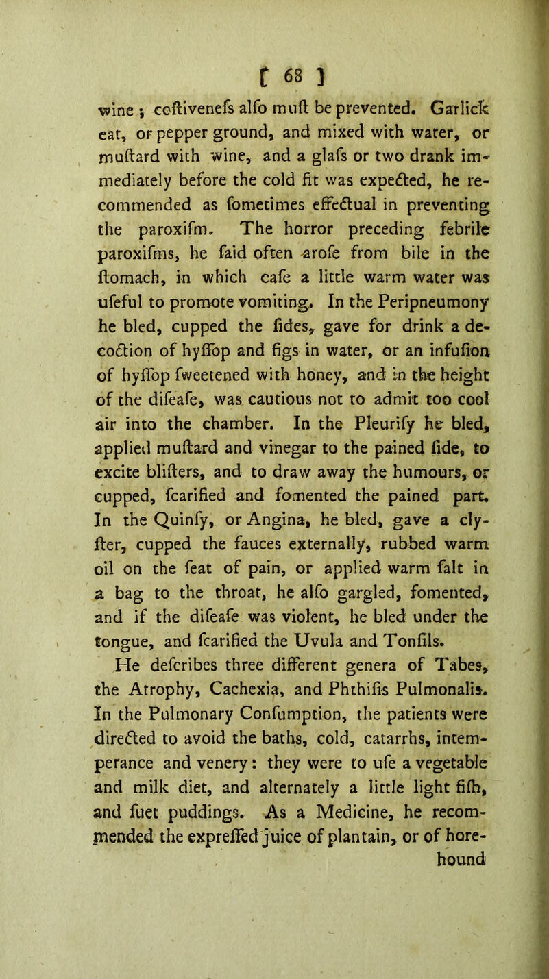 wine i coftlvenefs alfo mnft be prevented. Garlick eat, or pepper ground, and mixed with water, or muftard with wine, and a glafs or two drank im- mediately before the cold fit was expeded, he re- commended as fomecimes effcdlual in preventing the paroxifm. The horror preceding febrile paroxifms, he faid often -arofe from bile in the flomach, in which cafe a little warm water was ufeful to promote vomiting. In the Peripneumony he bled, cupped the fides, gave for drink a de- coftion of hyffop and figs in water, or an infufion of hyfifop fweetened with honey, and in the height of the difeafe, was cautious not to admit too cool air into the chamber. In the Pleurify he bled, applied muftard and vinegar to the pained fide, to excite blifters, and to draw away the humours, or cupped, fcarified and fomented the pained part. In the Quinfy, or Angina, he bled, gave a cly- fter, cupped the fauces externally, rubbed warm oil on the feat of pain, or applied warm fait in a bag to the throat, he alfo gargled, fomented, and if the difeafe was violent, he bled under the tongue, and fcarified the Uvula and Tonfils. He deferibes three different genera of Tabes, the Atrophy, Cachexia, and Phthifis Pulmonalis. In the Pulmonary Confumption, the patients were diredled to avoid the baths, cold, catarrhs, intem- perance and venery: they were to ufe a vegetable and milk diet, and alternately a little light fifh, and fuet puddings. As a Medicine, he recom- mended the exprefied juice of plantain, or of hore- hound