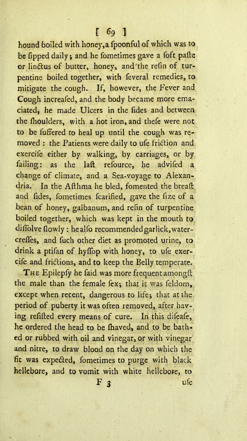 hound boiled with honey,a fpoonful of which was to be fipped daily; and he fometimes gave a foft pafte or lindtus of butter, honey, and the refin of tur- pentine boiled together, with feveral remedies, to mitigate the cough. If, however, the Fever and Cough increafed, and the body became more ema- ciated, he made Ulcers in the fides and between the Ihoulders, with a hot iron, and thefe were not to be fulfered to heal up until the cough was re- moved : the Patients were daily to ufe friction and exercife either by walking, by carriages, or by failing: as the laft refource, he advifed a change of climate, and a Sea-voyage to Alexan- dria. In the Afthma he bled, fomented the bread and fides, fometimes fcarified, gave the fize of a bean of honey, galbanum, and refin of turpentine boiled together, which was kept in the mouth to diflblve flowly : healfo recommended garlick,water- crefles, and fuch other diet as promoted urine, to drink a ptifan of hyflbp with honey, to ufe exer- cife and fri(5lions, and to keep the Belly temperate. The Epilepfy he faid was more frequent amongft the male than the female fex; that it was feldom, except when recent, dangerous to life; that at the period of puberty it was often removed, after hav- ing redded every means of cure. In this difeafe, he ordered the head to be flaaved, and to be bath- ed or rubbed with oil and vinegar, or with vinegar and nitre, to draw blood on the day on which the dc was expected, fometimes to purge with black hellebore, and to vomit with white hellebore, to F 3 ufe