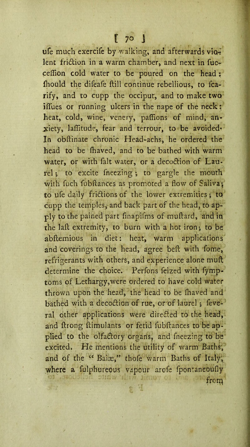 ufe much exercife by walking, and afterwards viq^ lent fri(5tion in a warm chamber, and next in fuc~ celTion cold water to be poured on the head s fhould the difeafe ftill continue rebellious, to fca- rify, and to cupp the occiput, and to make two iffues or running ulcers in the nape of the neck: heat, cold, wine, venery, paffions of mind, an- jtiety, laflitude, fear and terrour, to be avoided^ In obftinate chronic Head-achs, he ordered the head to be (haved, and to be bathed with warm water, or with fait water, or a decodtion of Lau- rel j to excite fneezing •, to gargle the mouth with fuch fubftances as promoted a flow of Salivaj to ufe daily fridions of the lower extremities tq cupp the temples, and back part of the head, to ap- ply to the pained part finapirms of mnftard, and iq the laft extremity, to burn with a hot ironj to be abflemious in diet: heat, warm applications and coverings to the head, agree beft with fome, refrigerants with others, and experience alone muft determine the choice. Perfons feized with fymp- toms of Lethargy,were ordered to have cold water thrown upon the head, the head to be fhaved and bathed with a decodlion of rue, or of laurel ; feve- ral other applications were direded to the head, and ftrong ftimulants or fetid fubflances to be ap- plied to the olfadory organs, and fneezing to be excited. He mentions the utility of warm Baths, and of the Baise,” thofe warm Baths of Italy; where a fulphureous v.apour arofe fponraneoufly frori^
