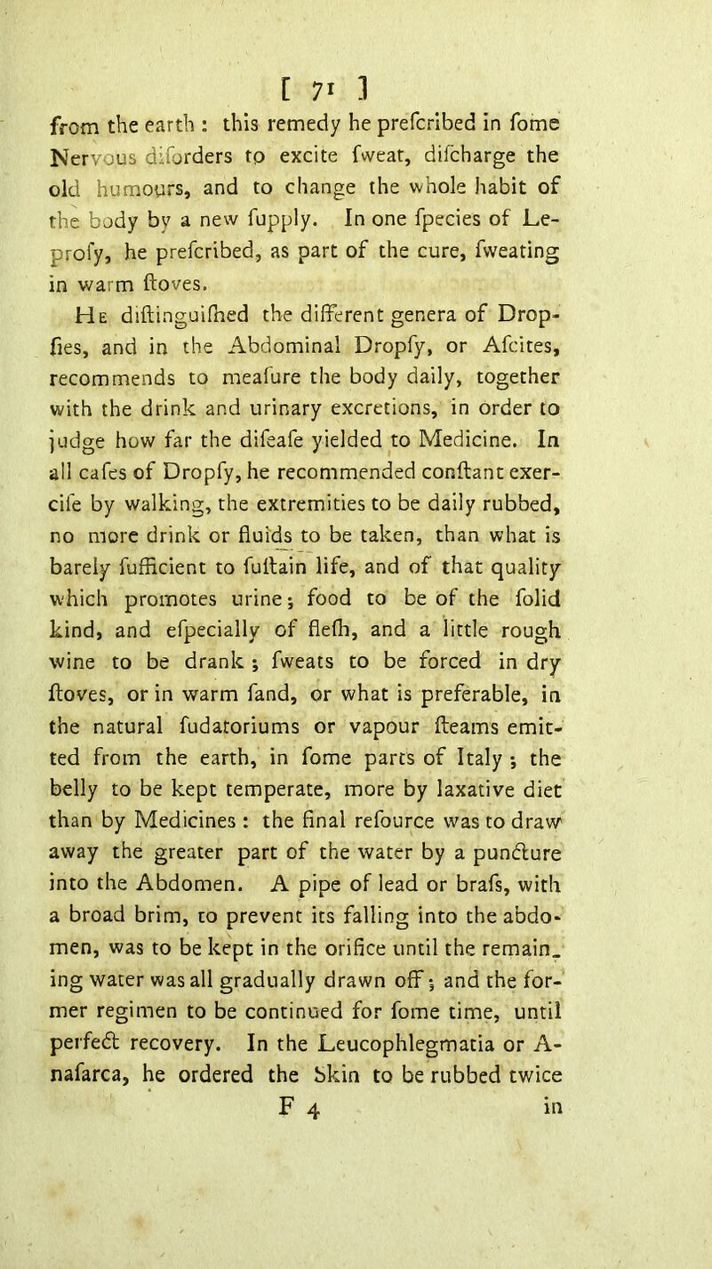 from the earth : this remedy he prefcrlbed in fome Nervous diforders tp excite fweat, difcharge the old humours, and to change the whole habit of the body by a new fupply. In one fpecies of Le- profy, he prefcribed, as part of the cure, fvveating in warm ftoves. He diftinguilhed the different genera of Drop- fies, and in the Abdominal Dropfy, or Afcites, recommends to meafure the body daily, together with the drink and urinary excretions, in order to judge how far the difeafe yielded to Medicine. In ail cafes of Dropfy, he recommended conftant exer- cife by walking, the extremities to be daily rubbed, no more drink or fiui'(^ to be taken, than what is barely fufiicient to fuffain life, and of that quality which promotes urine; food to be of the folid kind, and efpecially of flefh, and a little rough wine to be drank ; fweats to be forced in dry ftoves, or in warm fand, or what is preferable, in the natural fudatoriums or vapour fteams emit- ted from the earth, in fome parts of Italy *, the belly to be kept temperate, more by laxative diet than by Medicines : the final refource was to draw away the greater part of the water by a pundfure into the Abdomen. A pipe of lead or brafs, with a broad brim, to prevent its falling into the abdo- men, was to be kept in the orifice until the remain, ing water was all gradually drawn off 5 and the for- mer regimen to be continued for fome time, until perfedt recovery. In the Leucophlegmatia or A- nafarca, he ordered the bkin to be rubbed twice F 4 in