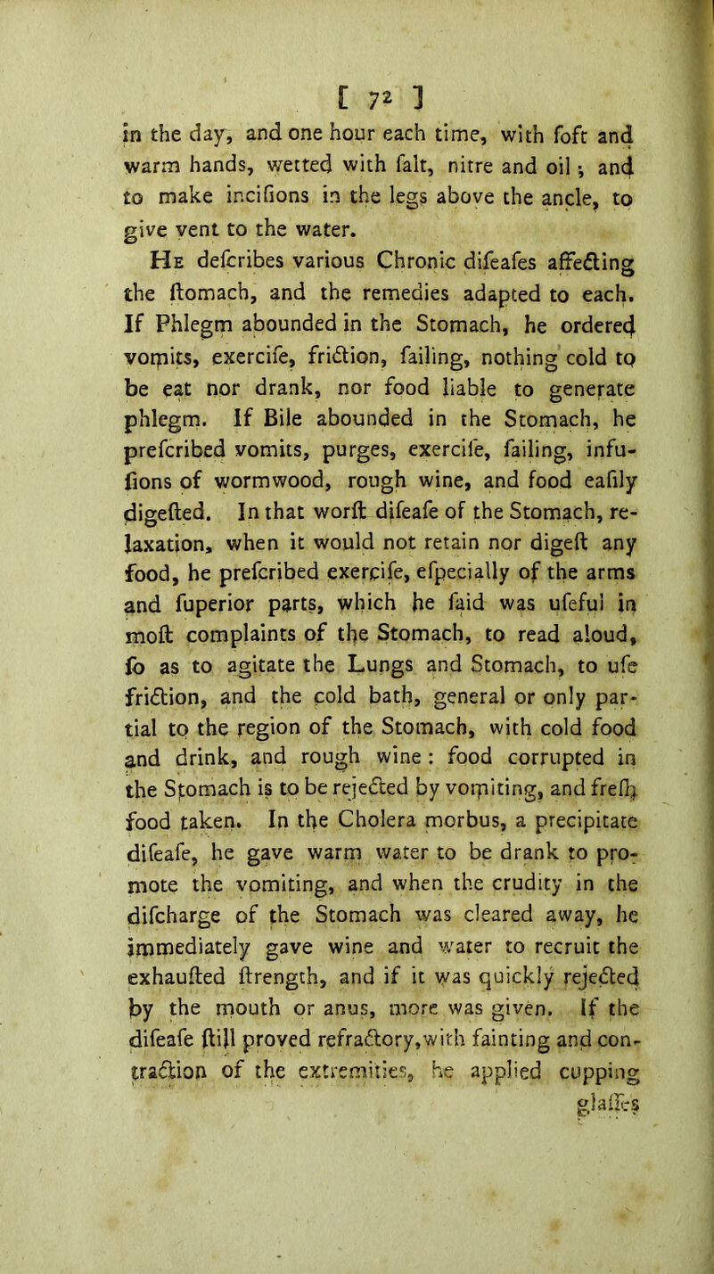 in the dajr, and one hour each time, with fofc an4 warm hands, wetted with fait, nitre and oil •, and to make incifions in the legs above the ancle, to give vent to the water. He defcribes various Chronic difeafes afFefling the ftomach, and the remedies adapted to each. If Phlegm abounded in the Stomach, he ordered voipits, exercife, fridion, failing, nothing cold tp be eat nor drank, nor food liable to generate phlegm. If Bile abounded in the Stomach, he prefcribed vomits, purges, exercife, failing, infu- fions of wormwood, rough wine, and food eafily digefted. In that worft djfeafe of the Stomach, re- laxation, when it would not retain nor digeft any food, he prefcribed exercife, efpecially of the arms and fuperior parts, which he faid was ufeful in moll: complaints of the Stomach, to read aloud, lb as to agitate the Lungs and Stomach, to ufe fridion, and the cold bath, general or only par- tial to the region of the Stomach, with cold food and drink, and rough wine : food corrupted in the Spmach is to be rejeded by vorpiting, and freflj food taken. In the Cholera morbus, a precipitate difeafe, he gave warm water to be drank to pro- mote the vomiting, and when the crudity in the difcharge of the Stomach was cleared away, he immediately gave wine and water to recruit the exhaufted ftrength, and if it was quickly rejeded by the mouth or anus, more was given. If the difeafe ftijl proved refradory,with fainting and con- tradion of the extremities, he applied cupping glaffrs