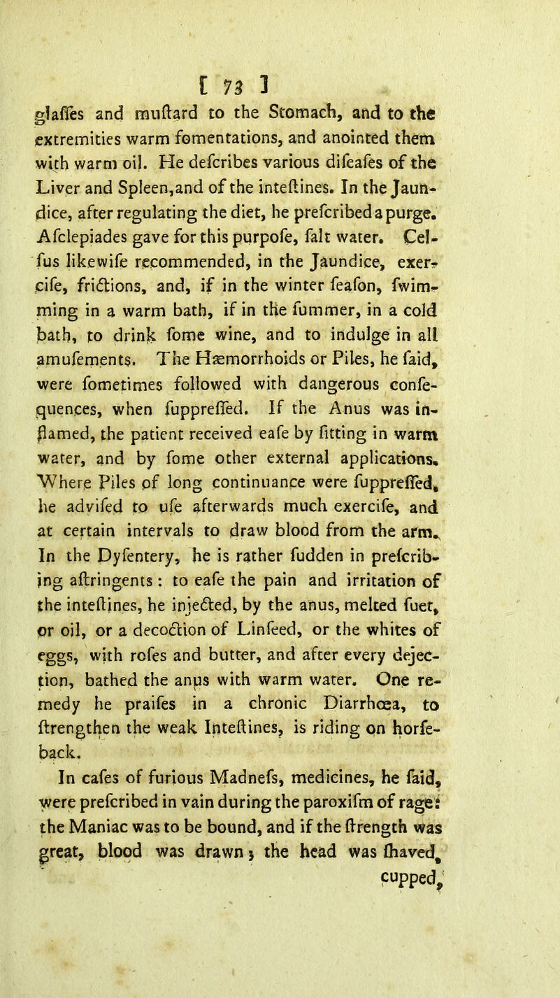 glafles and muftard to the Stomach, and to the extremities warm fomentations, and anointed them with warm oi}. He deferibes various difeafes of the Liver and Spleen,and of the inteftines. In the Jaun- dice, after regulating the diet, he preferibedapurge. Afclepiades gave for this purpofe, fait water. Cel- fus like wife recommended, in the Jaundice, exer? cife, friflions, and, if in the winter feafon, fwim- ming in a warm bath, if in the fummer, in a cold bath, to drinh feme wine, and to indulge in all amufements. The Haemorrhoids or Piles, he faid, were fometimes followed with dangerous confe- quences, when fuppreffed. If the Anus was in- hamed, the patient received eafe by fitting in warm water, and by fome other external applications. Where Piles of long continuance were fupprefled, he advifed to ufe afterwards much exercife, and at certain intervals to draw blood from the arm.. In the Dyfentery, he is rather fudden in preferib- ing aftringents: to eafe the pain and irritation of the inteftines, he injefted, by the anus, melted fuet, or oil, or a decoclion of Linleed, or the whites of eggs, with rofes and butter, and after every dejec- tion, bathed the anps with warm water. One re- medy he praifes in a chronic Diarrhoea, to ftrengthen the weak Inteftines, is riding on horfe- back. In cafes of furious Madnefs, medicines, he faid, were preferibed in vain during the paroxifm of rages the Maniac was to be bound, and if the ftrength was great, blood was drawn j the head was lhaved, cupped,^