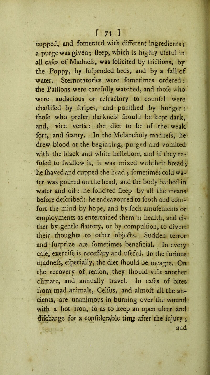 cupped, and fomented with different ingredients; a purge was given; deep, which is highly ufeful in all cafes of Madnefs, was folicited by fridions, by the Poppy, by fufpended beds, and by a fall of water. Sternutatories were fometimes ordered : the Paflions were carefully watched, and thofe ho were audacious or refradory to counfd were chaftifed by ftripes, and punilhed by hunger: thofe who prefer darknefs fhould be kept dark, and, vice verfa : the diet to be of the weak fort, and fcanty. In the Melancholy madnefs, he drew blood at the beginning, purged and vomited with the black and white hellebore, and if they re- fufed to fwallow it, it was mixed withtheir bread; he fhaved and cupped the head ; fometimes cold wa- ter was poured on the head, and the body barhed in water and oil: he folicited fleep by all the means- before defcribed: he endeavoured to footh and com- fort the mind by hope, and by fuch amufements or employments as entertained them in health, and ei- ther by gentle flattery, or by compulfion, to divert their thoughts to other objeds. Sudden terror and furprize are fometimes beneficial. In every cafe, exercife is neceflTary and ufeful. In the furious inadnefs, efpecially, the diet fhould be meagre. On the recovery of reafon, they fhould vifit another climate, and annually travel. In cafes of bites from mad animals, Celfus, and almoft all the an- cients, are unanimous in burning over the wound with a hot iron, fo as to keep an open ulcer and difcharge for a confiderable tin\p after the injury ; and