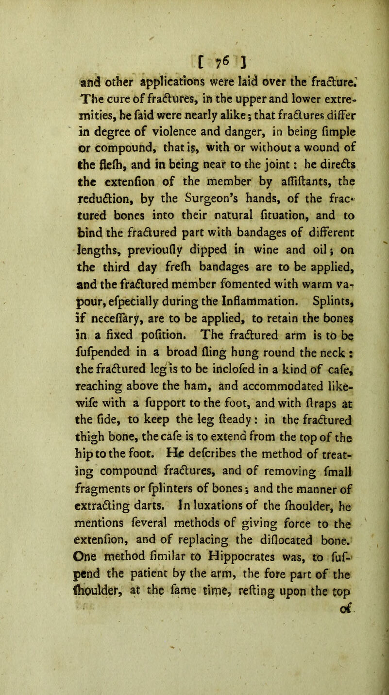 and other applications were laid over the frafture.'' The cure of fraftures, in the upper and lower extre- mities, he faid were nearly alike; that fradlures differ in degree of violence and danger, in being fimplc or compound, that is, with or without a wound of the flefh, and in being near to the joint: he direds the extenfion of the member by affiftants, the redudion, by the Surgeon’s hands, of the frac- tured bones into their natural fituation, and to bind the fradured part with bandages of different lengths, previoufly dipped in wine and oil; on the third day frefli bandages are to be applied, and the fradured member fomented with warm va- pour, efpecially during the Inflammation. Splints, if neceffary, are to be applied, to retain the bones in a fixed pofition. The fradured arm is to be fufpended in a broad fling hung round the neck : the fradured legis to be inclofed in a kind of cafe, reaching above the ham, and accommodated like- wife with a fupport to the foot, and with ftraps at the fide, to keep the leg fteady: in the fradured thigh bone, the cafe is to extend from the top of the hip to the foot. He deferibes the method of treat- ing compound fradures, and of removing fmall fragments or fplinters of bones *, and the manner of extrading darts. In luxations of the fhoulder, he mentions feveral methods of giving force to the extenfion, and of replacing the diflocated bone. One method fimilar to Hippocrates was, to fuf-' pend the patient by the arm, the fore part of the (houlder, at the fame tirne, refting upon the top of