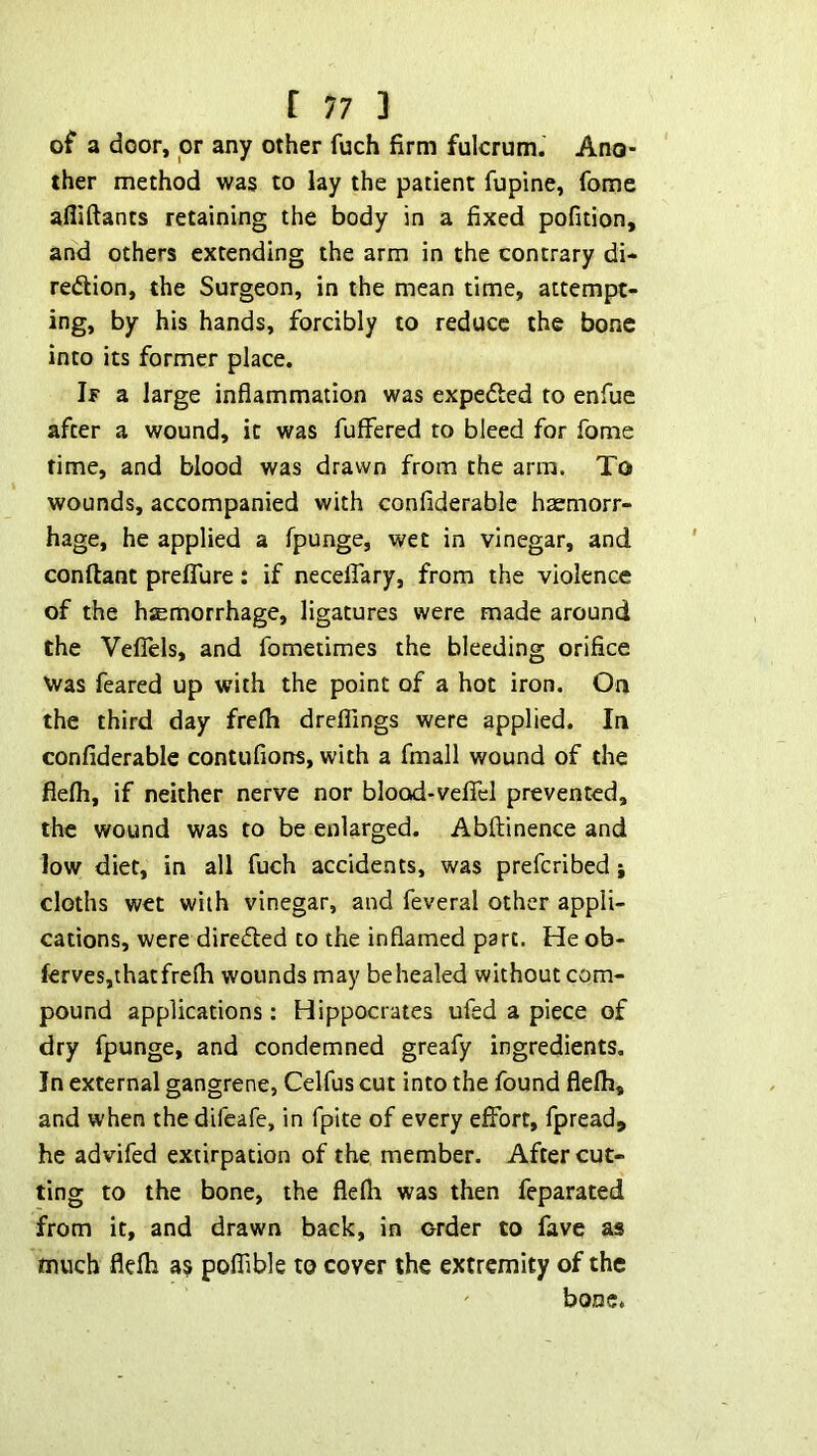 of a door, or any other fuch firm fulcrum. Ano- ther method was to lay the patient fupine, fome afliftants retaining the body in a fixed pofition, and others extending the arm in the contrary di- redion, the Surgeon, in the mean time, attempt- ing, by his hands, forcibly to reduce the bone into its former place. If a large inflammation was expefted to enfue after a wound, it was fuffered to bleed for fome time, and blood was drawn from the arm. To wounds, accompanied with confiderable haemorr- hage, he applied a fpunge, wet in vinegar, and conftant prelTure: if necelTary, from the violence of the hsemorrhage, ligatures were made around the Vefiels, and fometimes the bleeding orifice Was feared up with the point of a hot iron. On the third day frelh dreflings were applied. In confiderable contufions, with a fmall wound of the fiefli, if neither nerve nor blood-vefiel prevented, the wound was to be enlarged. Abftinence and low diet, in all fuch accidents, was preferibed; cloths wet with vinegar, and feveral other appli- cations, were direded to the inflamed part. He ob- fervesjthatfrefli wounds may behealed without com- pound applications : Hippocrates ufed a piece of dry fpunge, and condemned greafy ingredients. In external gangrene, Celfus cut into the found flelh, and when the difeafe, in fpite of every effort, fpread, he advifed extirpation of the member. After cut- ting to the bone, the flefli was then feparated from it, and drawn back, in order to fave as much flefh as poflible to cover the extremity of the bone*