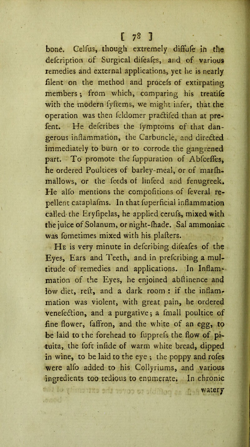 bone. Celfus, though extremely diffufe in the defcription of Surgical dileafes, and of various remedies and external applications, yet he is nearly filent on the method and procefs of extirpating members*, from vdiich, comparing his treatife with the modern fyftems, we might infer, that the operation was then feldomer pradlifed than at pre- fent. He defcribes the fymptoms of that dan- gerous inflammation, the Carbuncle, and direded immediately to burn or to corrode the gangrened part. To promote the fuppuration of AbfcelTes, he ordered Poultices of barley-meal, or of marfh- mallows, or the feeds of linfeed and fenugreek. He alfo mentions the compofitions of feveral re- pellent cataplafms. In that fuperficial inflammation called the Eryfipelas, he applied cerufs, mixed with the juice of Solanum, or night-fliade. Sal ammoniac was fometimes mixed with his plaflers. He is very minute in defcribing difeafes of the Eyes, Ears and Teeth, and in prefcribing a mul- titude of remedies and applications. In Inflam- mation of the Eyes, he enjoined abflinence and low diet, reit, and a dark room : if the inflam» mation was violent, with great pain, he ordered venefedion, and a purgative; a fmall poultice of fine flower, faffron, and the white of an egg, to be laid to the forehead to fupprefs the flow of pi- tuita, the foft infide of warm white bread, dipped in wine, to be laid to the eye ; the poppy and rofes were alfo added to his Collyriums, and various ingredients too tedious to enumerate. In chronic watery