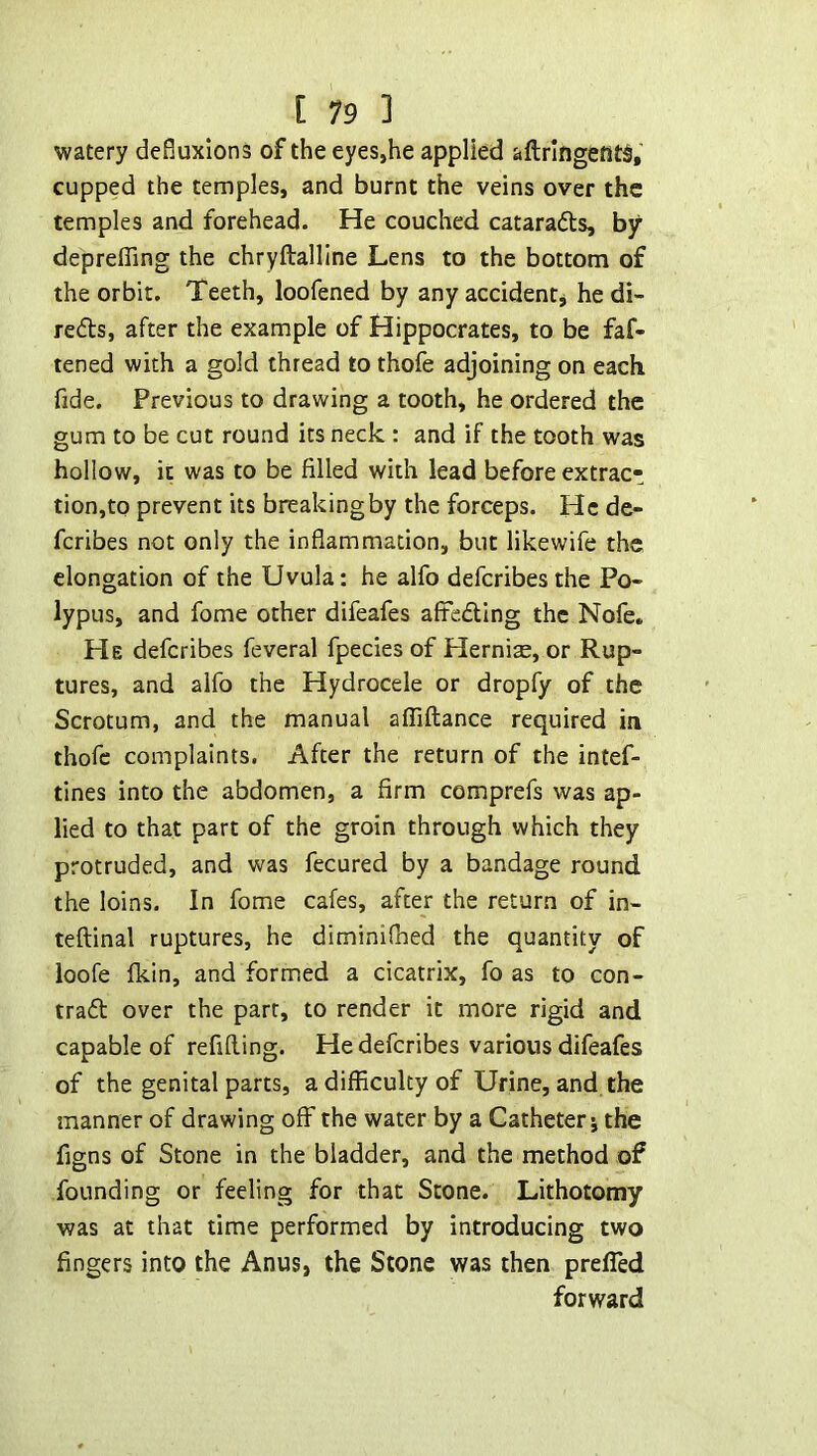 watery defluxions of the eyes,he applied aftringenti,’ cupped the temples, and burnt the veins over the temples and forehead. He couched cataradls, by deprelTing the chryftalline Lens to the bottom of the orbit. Teeth, loofened by any accidentj he di- redls, after the example of Hippocrates, to be faf- tened with a gold thread to thofe adjoining on each fide. Previous to drawing a tooth, he ordered the gum to be cut round its neck : and if the tooth was hollow, it was to be filled with lead before extrac- tion,to prevent its breakingby the forceps. He de- fcribes not only the inflammation, but likewife the elongation of the Uvula: he alfo deferibes the Po- lypus, and fome other difeafes afteding the Nofe. He deferibes feveral fpecies of Hernise, or Rup- tures, and alfo the Hydrocele or dropfy of the Scrotum, and the manual afllftance required in thofe complaints. After the return of the intef- tines into the abdomen, a firm comprefs was ap- lied to that part of the groin through which they protruded, and was fecured by a bandage round the loins. In fome cafes, after the return of in- teftinal ruptures, he diminifned the quantity of loofe Ikin, and formed a cicatrix, fo as to con- trad over the parr, to render it more rigid and capable of refilling. He deferibes various difeafes of the genital parts, a difficulty of Urine, and the manner of drawing off the water by a Catheter j the figns of Stone in the bladder, and the method of founding or feeling for that Stone. Lithotomy was at that time performed by introducing two fingers into the Anus, the Stone was then preffed forward