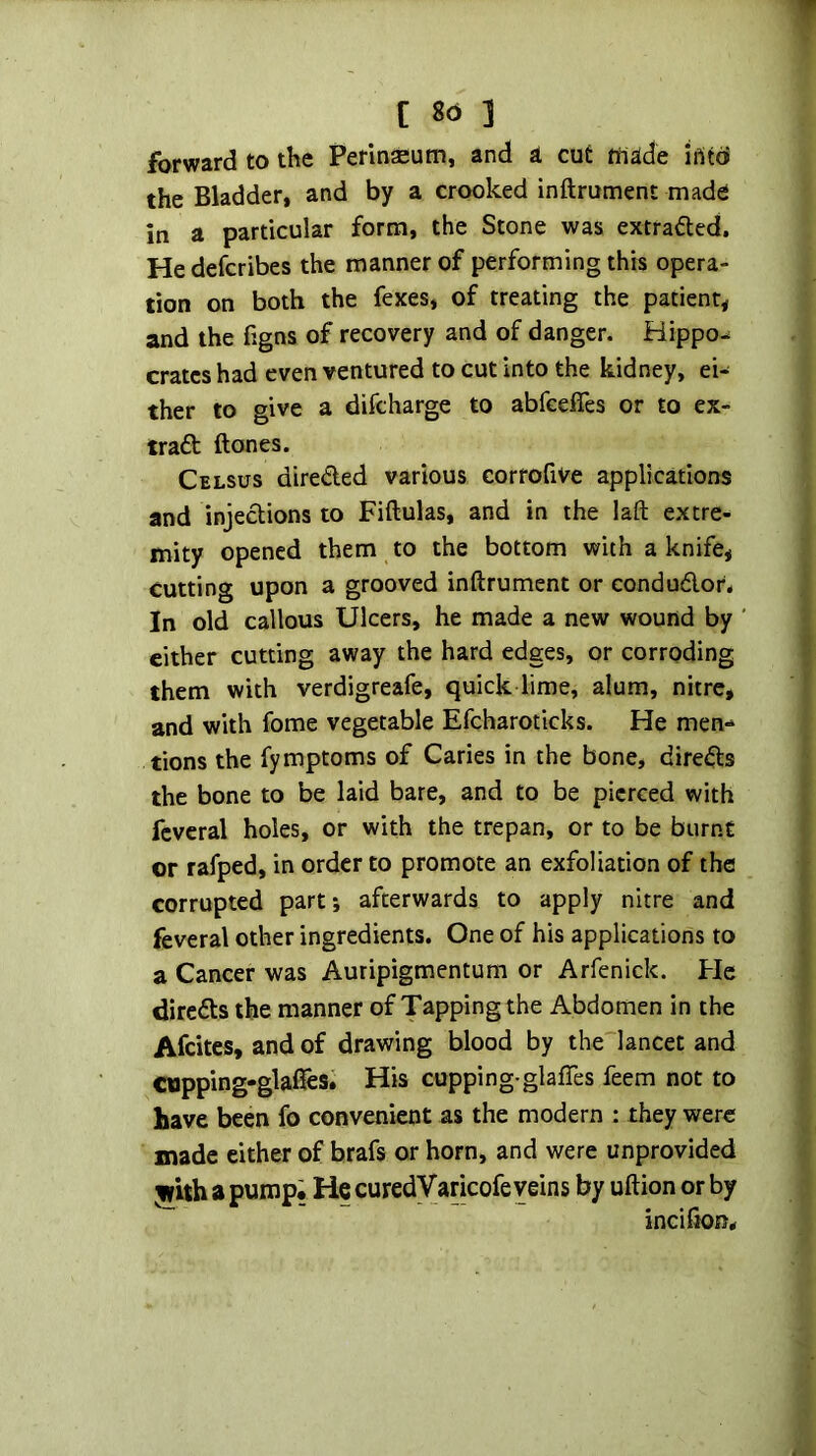 forward to the Perlnaium, and a cut tnade iriito the Bladder, and by a crooked inftrument made in a particular form, the Stone was extrafted, Hedefcribes the manner of performing this opera- tion on both the fexes, of treating the patient, and the figns of recovery and of danger. Hippos crates had even ventured to cut into the kidney, ei- ther to give a difeharge to abfeeffes or to ex- iraft {tones. Celsus direded various corrofive applications and injections to Fiftulas, and in the laft extre- mity opened them to the bottom with a knife, cutting upon a grooved inftrument or condudor* In old callous Ulcers, he made a new wound by cither cutting away the hard edges, or corroding them with verdigreafe, quick lime, alum, nitre, and with fome vegetable Efcharoticks. He men-* tions the fymptoms of Caries in the bone, direds the bone to be laid bare, and to be pierced with fcveral holes, or with the trepan, or to be burnt or rafped, in order to promote an exfoliation of the corrupted part*, afterwards to apply nitre and feveral other ingredients. One of his applications to a Cancer was Auripigmentum or Arfenick. He direds the manner of Tapping the Abdomen in the Afeites, and of drawing blood by the lancet and Cupping-glalTesi His cupping-glafTes feem not to have been fo convenient as the modern : they were made either of brafs or horn, and were unprovided a pump; He curedVaricofe veins by uftion or by incifton.