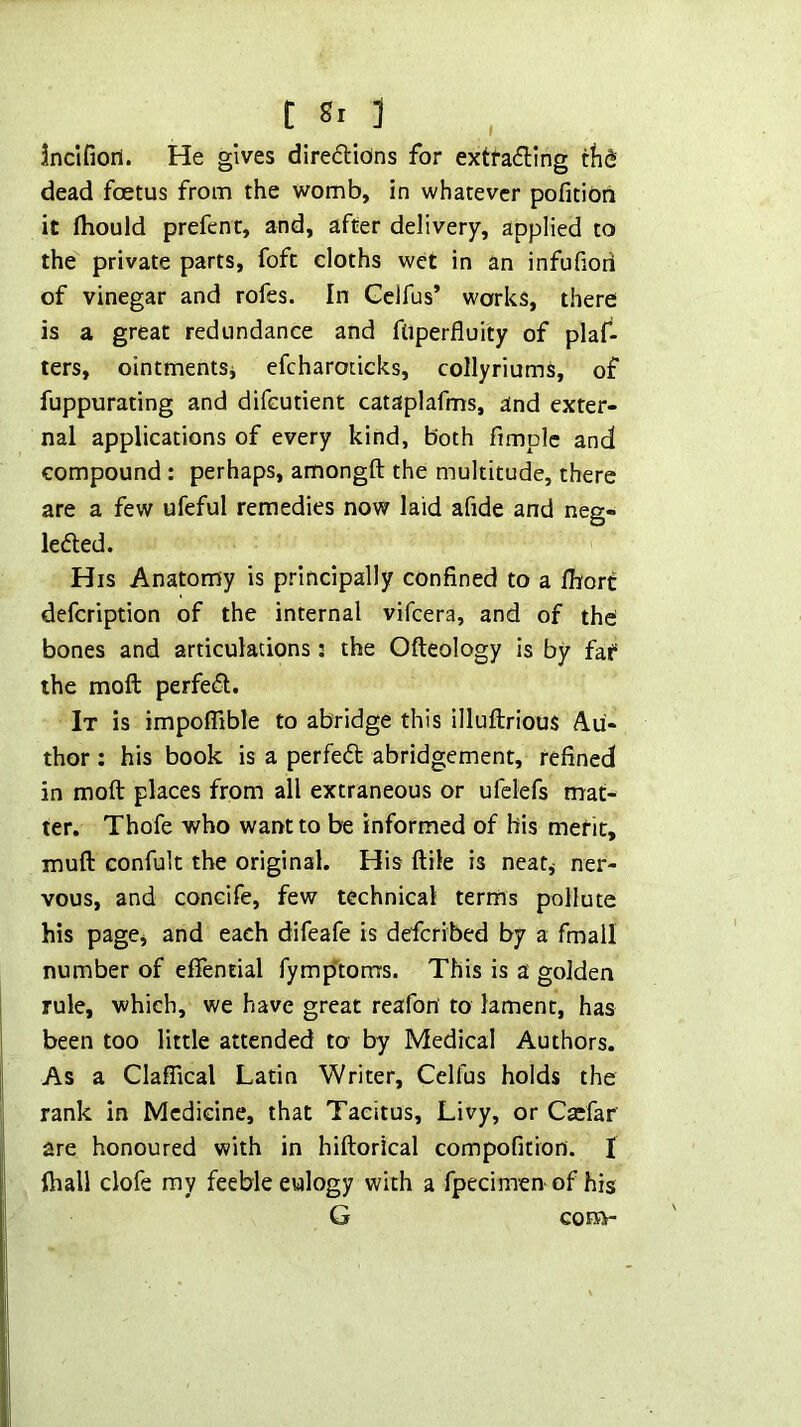 Inclfioil. He gives direftions for extracting tlid dead foetus from the womb, in whatever pofitidn it fliould prefent, and, after delivery, applied to the private parts, foft cloths wet in an infufiori of vinegar and rofes. In Gelfus’ works, there is a great redundance and ftiperfluity of plaf- ters, ointmentSi efcharoticks, collyriums, of fuppurating and difcutient cataplafms, and exter- nal applications of every kind, both fimplc and compound : perhaps, amongft the multitude, there are a few ufeful remedies now laid afide and neg- leCled. His Anatomy is principally confined to a fiiorc defcription of the internal vifcera, and of the bones and articulations; the Ofteology is by far the moft perfect. It is impofiible to abridge this illuftrious Au- thor : his book is a perfeCt abridgement, refined in moft places from all extraneous or ufelefs mat- ter, Thofe who want to be informed of his merit, muft confult the original. His ftile is neatj ner- vous, and concife, few technical terms pollute his pagCj and each difeafe is defcribed by a fmall number of eftential fymp'toms. This is a golden rule, which, we have great reafon to lament, has been too little attended to by Medical Authors. As a Claffical Latin Writer, Celfus holds the rank in Medicine, that Tacitus, Livy, or Caefar are honoured with in hiftorical compofition. I ihall dofe my feeble eulogy with a fpecimen of his G COEB-