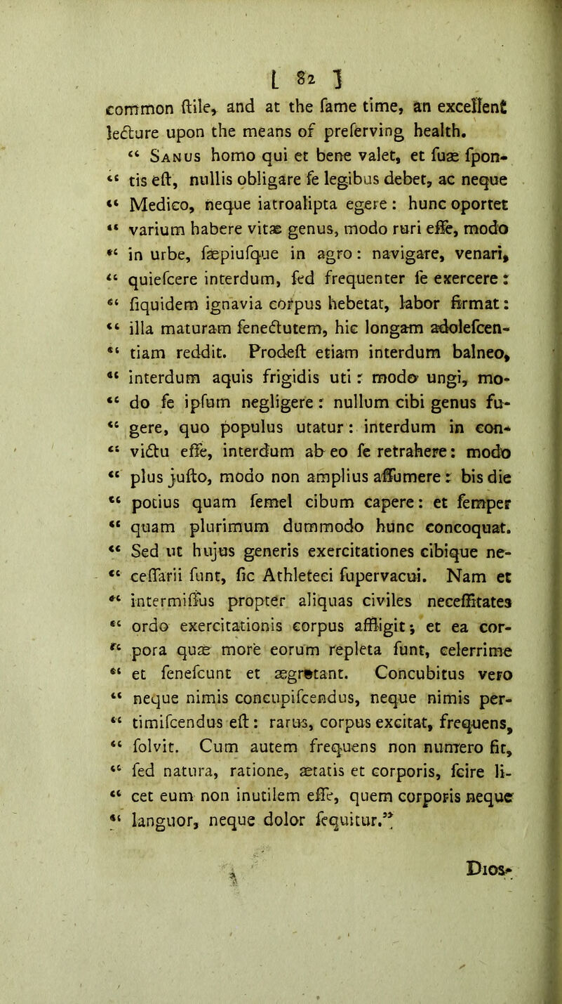 common ftile, and at the fame time, an excellent lecture upon the means of preferving health. “ Sanus homo qui et bene valet, et fuse fpon- “ tis eft, ntillis obligate fe legibus debet, ac neque “ Medico, neque iatroalipta egere: hunc oportet “ varium habere vitje genus, modo ruri efie, modo in urbe, faspiufque in agro: navigate, venari, quiefcere interdum, fed frequenter fe exercerc : fiquidem ignavia eotpus hebetar, labor firmat: “ ilia maturam fenedlutem, hie longam adolefcen- tiam reddit. Prodeft etiam interdum balneo, “ interdum aquis frigidis uti r raoda ungi, mo- “ do fe ipfum negligere r nullum cibi genus fu- gere, quo populus utatur: interdum in eon* “ vi£tu cffe, interdum ab eo fcretrahere: modo “ plus jufto, modo non amplius affumere: bis die pocius quam femel cibum capere: et femper “ quam plurimum dummodo hunc concoquat. «* Sed ut hujos generis exercitationes cibique ne- “ ceffarii funt, fic Athleteei fupervacui. Nam et intermiffus propter aliquas civiles neceftitates “ ordo exercitationis corpus affhgit; et ea cor- pora quae more eorum repleta funt, celerrime et fenefcunt et 2egr»tant. Concubitus veto “ neque nimis concupifcendus, neque nimis per- “ timifcendus eft: rarus, corpus excitat, frequens, “ folvit. Cum autem frequens non nurrrero fit, “ fed natura, ratione, aetatis et corporis, fcire li- “ cet eum non inutilem efte, quern corporis neque languor, neque dolor fcquitur,’*