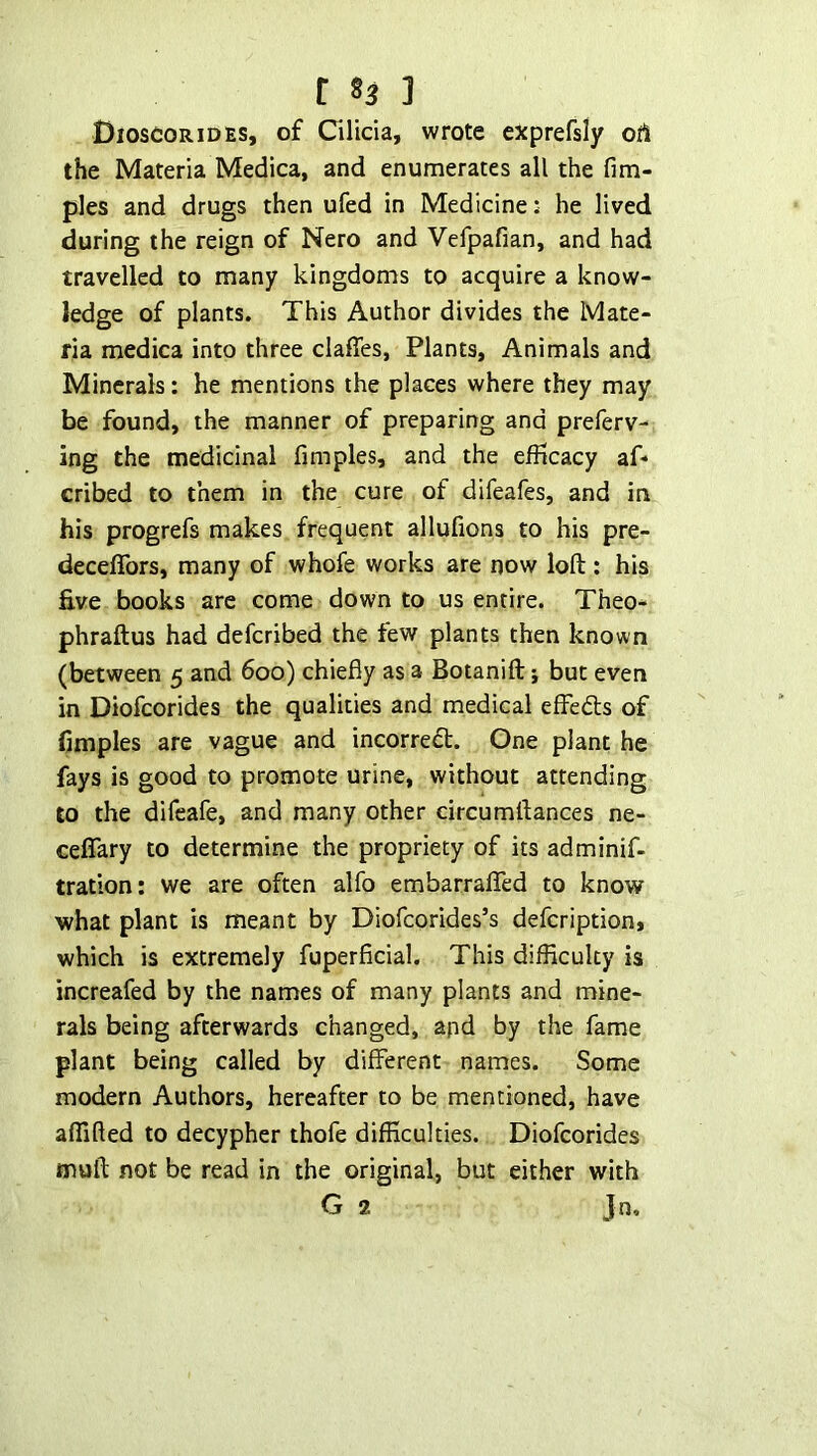 Dioscorides, of Cilicia, wrote exprefsly oil the Materia Medica, and enumerates all the fim- ples and drugs then ufed in Medicine: he lived during the reign of Nero and Vefpafian, and had travelled to many kingdoms to acquire a know- ledge of plants. This Author divides the Mate- ria medica into three claffes, Plants, Animals and Minerals: he mentions the places where they may be found, the manner of preparing and preferv- ing the medicinal fimples, and the efficacy af* cribed to them in the cure of difeafes, and in his progrefs makes frequent allufions to his pre- deceffors, many of whofe works are now loft: his five books are come down to us entire. Theo- phraftus had defcribed the few plants then known (between 5 and 600) chiefly as a Botanift; but even in Diofcorides the qualities and medical effedls of flmples are vague and incorrect. One plant he fays is good to promote urine, without attending to the difeafe, and many other circumftances ne- ceffary to determine the propriety of its adminif- tration: we are often alfo embarrafTed to know what plant is meant by Diofcorides’s defcription, which is extremely fuperficial. This difficulty is increafed by the names of many plants and mine- rals being afterwards changed, apd by the fame plant being called by different names. Some modern Authors, hereafter to be mentioned, have aflifted to decypher thofe difficulties. Diofcorides mull; not be read in the original, but either with G 2 Jn.