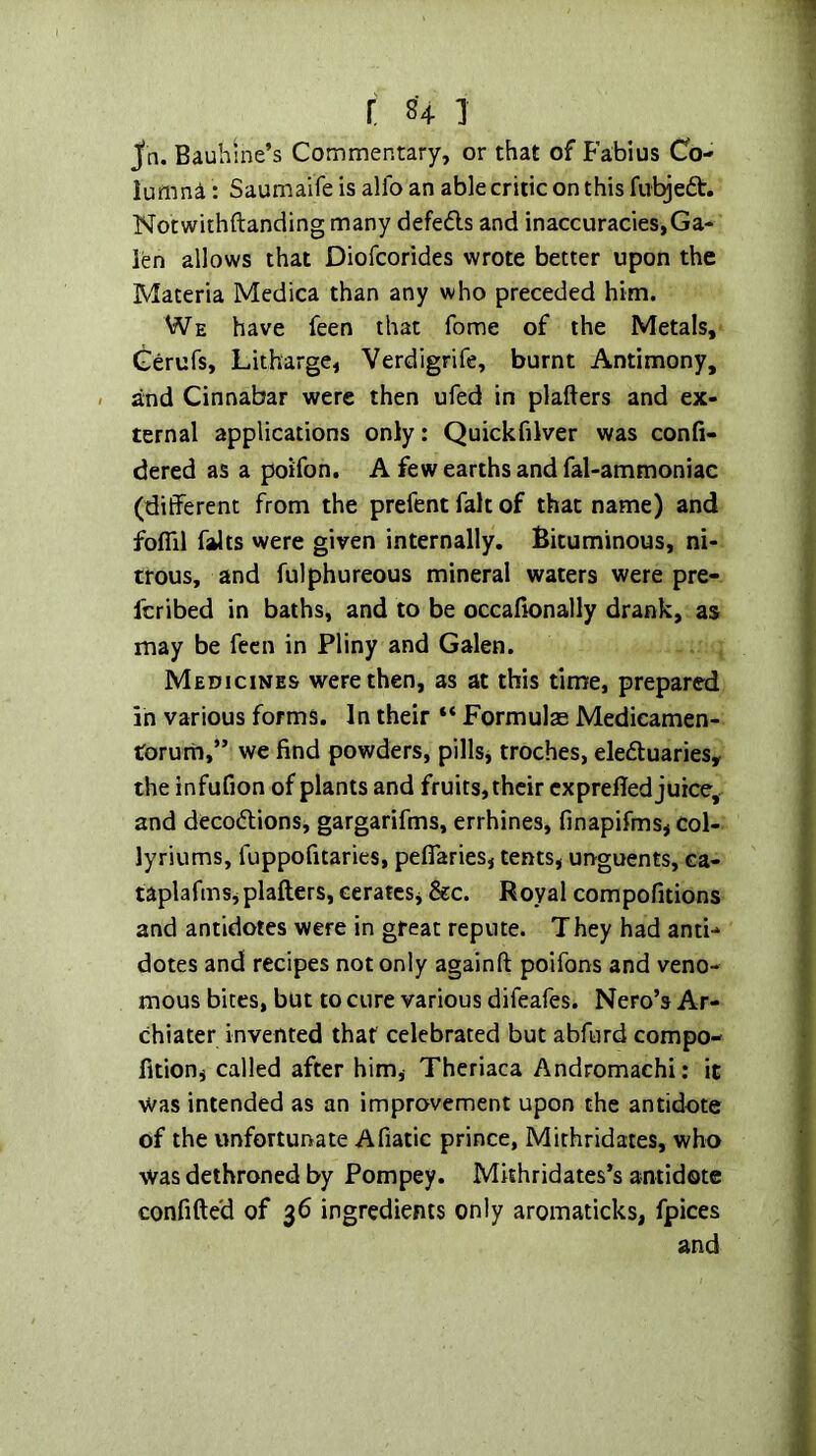 r 841 Jn. Baubine’s Commentary, or that of B’abius Co- lumna: Saumaife is alfo an able critic on this fubjedt. Notwithftanding many defeds and inaccuracies,Ga- len allows that Diofcorides wrote better upon the Materia Medica than any who preceded him. We have feen that fome of the Metals, Gerufs, Litharge, Verdigrife, burnt Antimony, and Cinnabar were then ufed in plafters and ex- ternal applications only: Quickfilver was confi- dered as a poifon. A few earths and fal-ammoniac (different from the prefent fait of that name) and folTil falts were given internally. Bituminous, ni- trous, and fulphureous mineral waters were pre- fcribed in baths, and to be occafionally drank, as may be feen in Pliny and Galen. Medicines were then, as at this time, prepared in various forms. In their “ Formulas Medicamen- torurii,” we find powders, pills, troches, eleduaries, the infufion of plants and fruits, their exprefled juice, and decodions, gargarifms, errhines, finapifms, col- lyriums, fuppofitaries, pelTaries, tents, urrguents, ca- taplafms, plafters, cerates, &c. Royal compofitions and antidotes were in great repute. They had anti- dotes and recipes not only againft poifons and veno- mous bites, but to cure various difeafes. Nero’s Ar- chiater invented that celebrated but abfurd compo- fition, called after him, Theriaca Andromachi: it was intended as an improvement upon the antidote of the unfortunate Afiatic prince, Mithridates, who was dethroned by Pompey. Mithridates’s antidote confifte'd of 36 ingredients only aromaticks, fpices and