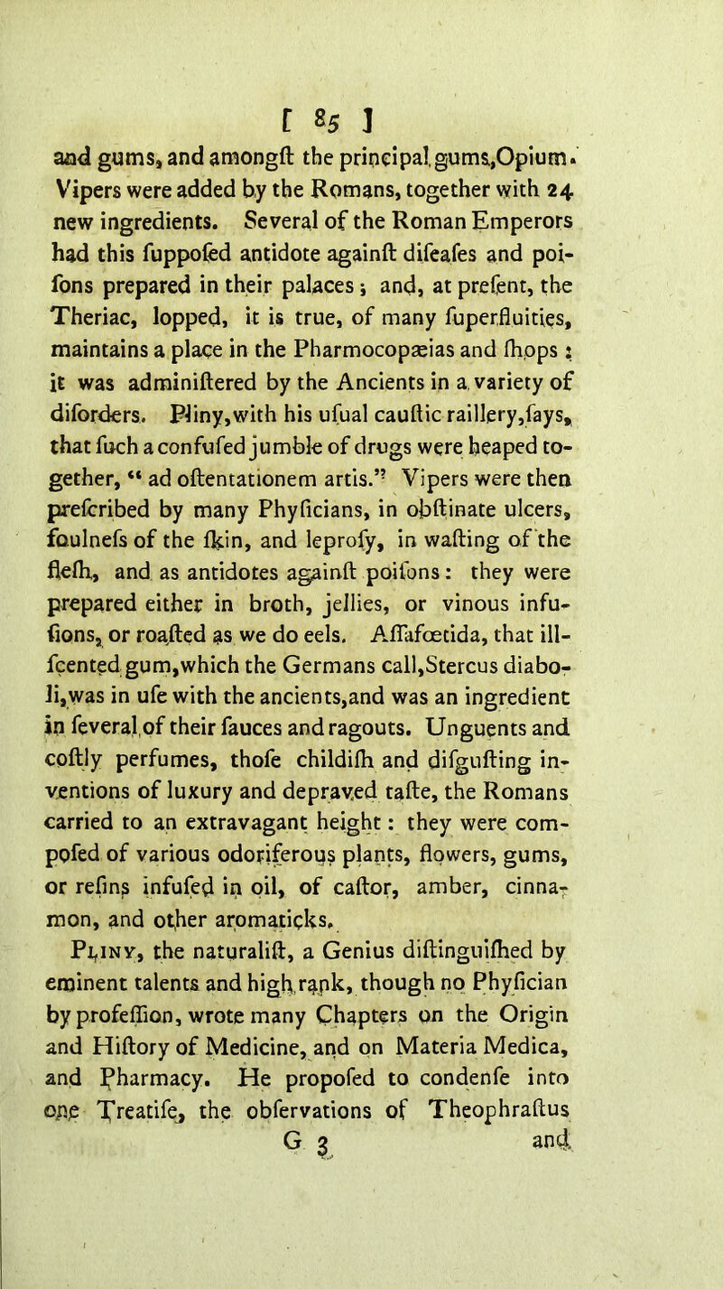 and gums, and amongft the pripeipal,gums,Opium. Vipers were added by the Romans, together with 24 new ingredients. Several of the Roman Emperors had this fuppofed antidote againft difeafes and poi- fons prepared in their palaces i and, at preCent, the Theriac, lopped, it is true, of many fuperfluities, maintains a place in the Pharmocopaeias and flipps: it was adrainiftered by the Ancients in a variety of diforders. Pliny,with his ufual cauftic raillery,fays, that fuch a confufed jumble of drugs were heaped to- gether, “ ad oftentationem artis.” Vipers were then prelcribed by many Phyficians, in obftinate ulcers, foulnefs of the Ikin, and leprofy, in wafting of the flefti, and as antidotes againft poifons: they were prepared either in broth, jellies, or vinous infu- fions, or roa,fted as we do eels. A.flafoetida, that ill- fcented gum,which the Germans call,Stercus diabo- lijWas in ufe with the ancients,and was an ingredient in feveral of their fauces and ragouts. Unguents and coftly perfumes, thofe childifti and difgufting in- ventions of luxury and depraved tafte, the Romans carried to an extravagant height: they were com- pofed of various odoriferous plants, flowers, gums, or refms infufed in oil, of caftor, amber, cinna- mon, and other aromaticks. PijiNV, the natgralift, a Genius diftinguiflied by eminent talents and high,rapk, though no Phyfician by profelTion, wrote many Chapters on the Origin and Hiftory of Medicine, and on Materia Medica, and pharmacy. He propofed to condenfe into op,p Xreatifej the obfervations of Theophraftus G ^ and: