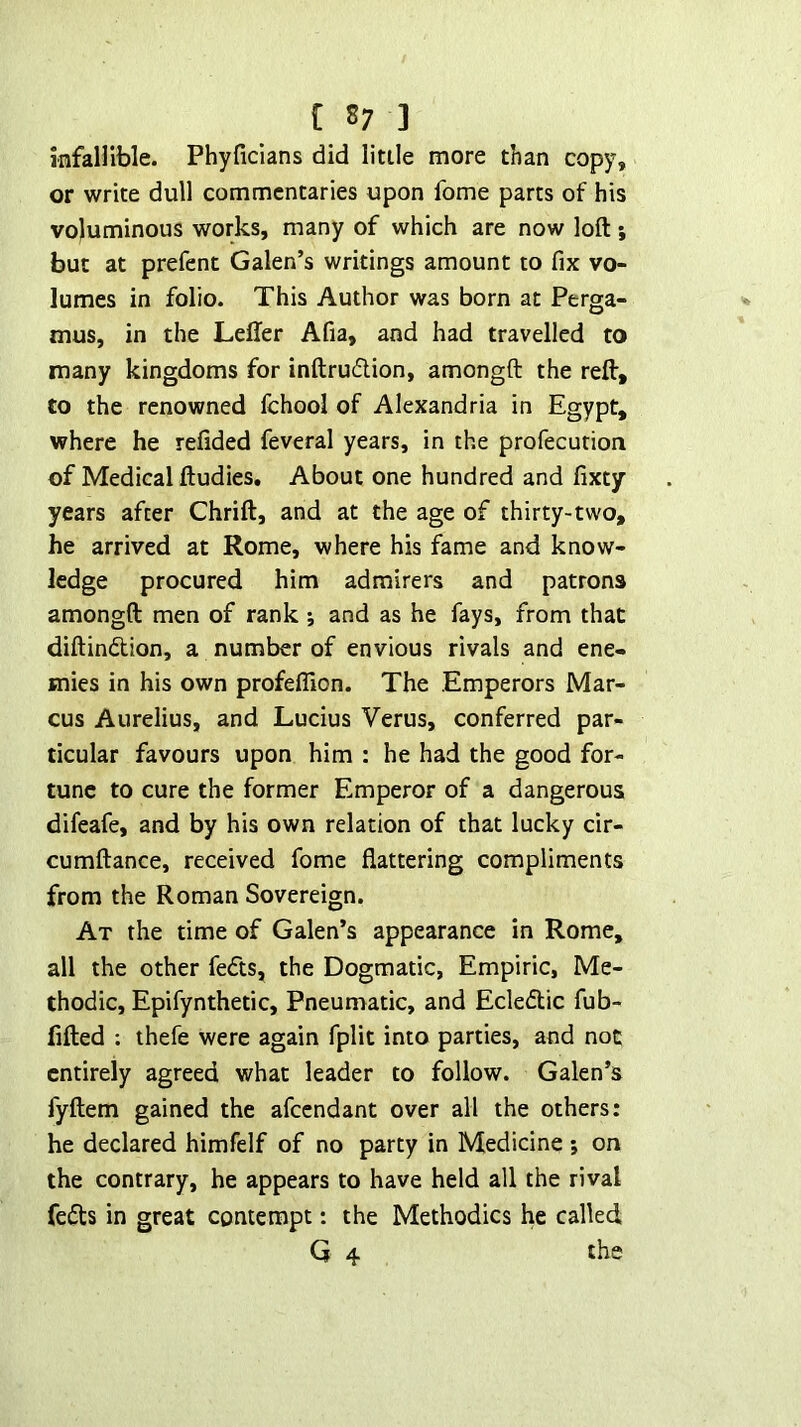 infallible. Phyficlans did little more than copy, or write dull commentaries upon fome parts of his voluminous works, many of which are now loft; but at prefent Galen’s writings amount to fix vo- lumes in folio. This Author was born at Perga- mus, in the Leffer Afia, and had travelled to many kingdoms for inftrudlion, amongft the reft, to the renowned fchool of Alexandria in Egypt, where he refided feveral years, in the profecution of Medical ftudies. About one hundred and fixty years after Chrift, and at the age of thirty-two, he arrived at Rome, where his fame and know- ledge procured him admirers and patrons amongft men of rank ; and as he fays, from that diftindion, a number of envious rivals and ene- mies in his own profelTion. The Emperors Mar- cus Aurelius, and Lucius Verus, conferred par- ticular favours upon him : he had the good for- tune to cure the former Emperor of a dangerous difeafe, and by his own relation of that lucky cir- cumftance, received fome flattering compliments from the Roman Sovereign. At the time of Galen’s appearance in Rome, all the other feds, the Dogmatic, Empiric, Me- thodic, Epifynthetic, Pneumatic, and Ecledic fub- fifted : thefe were again fplit into parties, and not entirely agreed what leader to follow. Galen’s fyftem gained the afeendant over all the others: he declared himfelf of no party in Medicine ; on the contrary, he appears to have held all the rival feds in great contempt: the Methodics he called; G 4 the