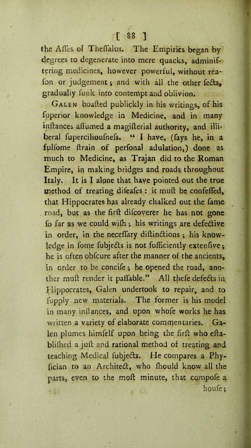 the. Affes of Theflalus. The Empiries began by degrees to degenerate into mere quacks, adminif- tering medicines, however powerful, without rea- fon or judgement j and with all the other feds, gradually funk into contempt and oblivion, Galen boafted publickly in his writings, of his fuperior knowledge in Medicine, and in many inftances aflumed a magifterial authority, and illi- beral fupercilioufnefs. “ I have, (fays he, in a fulfome drain of perfonal adulation,) done as much to Medicine, as Trajan did to the Roman Empire, in making bridges and roads throughout Italy. It is I alpne that have pointed out the true tnpthod of treating difeafes: it muft be confeffed, that Hippocrates has already chalked out the fame road, but as the firft difcoyerer he has not gone lb far as we could wifh; his writings are defedlive in order, in the nepeflary diftindlions ; his know- ledge in fome fubjedls is not fufficiently extenfive; he is often obfcure after the manner of the ancients, in order to be concife •, he opened the road, ano- ther muft render it palfable.” All thefe defeats in Hippocrates, Galen undertook to repair, and to fupply new materials. The former is his model in many inllaqces, and upon whofe works he has written a variety of elaborate comrnentaries. Ga- len plumes himfelf upon being the firft who efta- blilhcd a juft and rational method of treating and teaching Medical fubjedts. He compares a Phy- fician to an Architedt, who Ihould know all the parts, even to the moft minute, that cqmpofe a houfe}