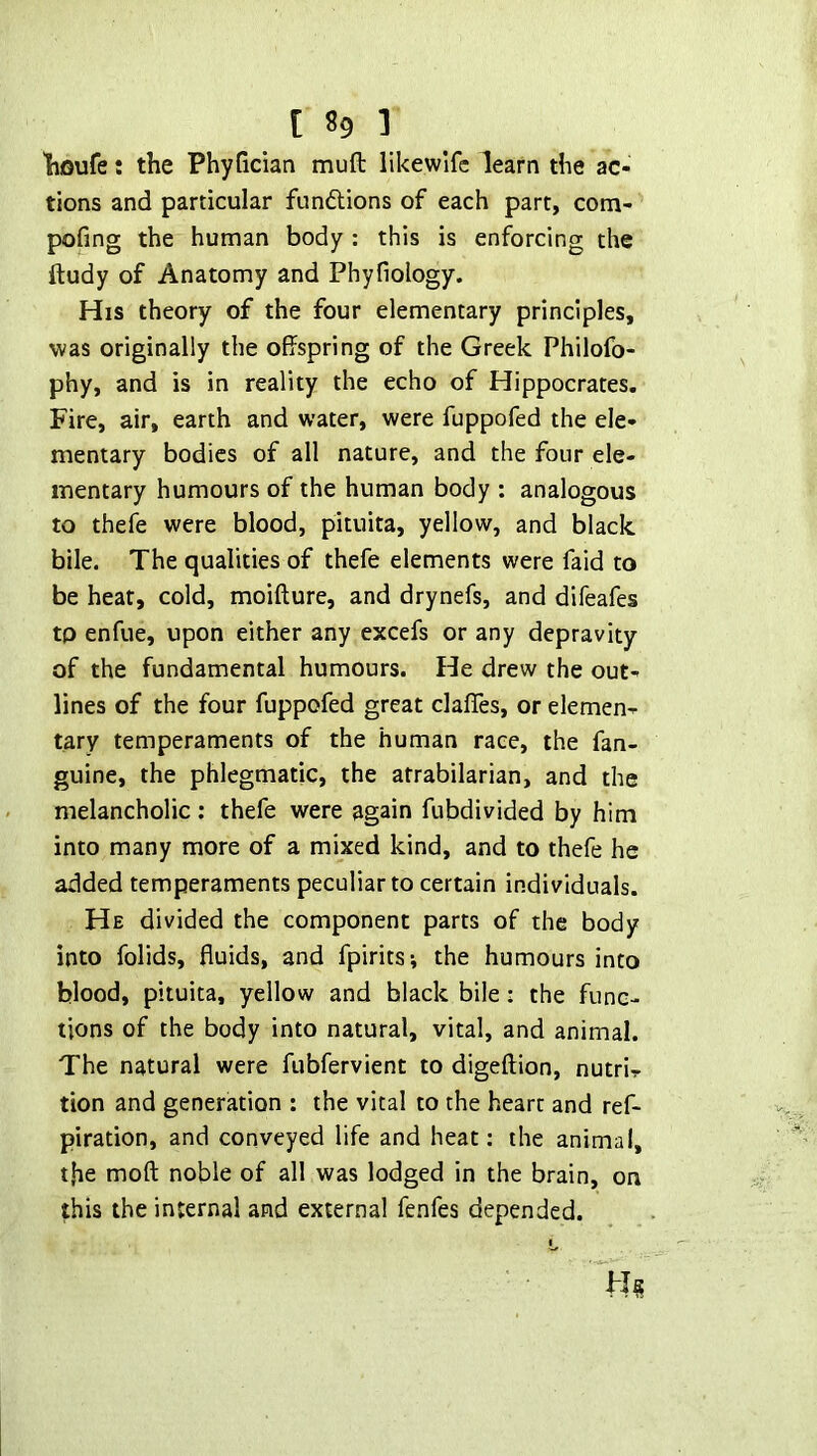 liGufe: the PhyGcian muft likewifc learn the ac- tions and particular funftions of each part, cotn- pofing the human body : this is enforcing the ftudy of Anatomy and Phyfiology. His theory of the four elementary principles, was originally the offspring of the Greek Philofb- phy, and is in reality the echo of Hippocrates. Fire, air, earth and water, were fuppofed the ele- mentary bodies of all nature, and the four ele- mentary humours of the human body : analogous to thefe were blood, pituita, yellow, and black bile. The qualities of thefe elements were faid to be heat, cold, moifture, and drynefs, and difeafes to enfue, upon either any excefs or any depravity of the fundamental humours. He drew the out- lines of the four fuppofed great clafles, or elemen- tary temperaments of the human race, the fan- guine, the phlegmatic, the atrabilarian, and the melancholic: thefe were again fubdivided by him into many more of a mixed kind, and to thefe he added temperaments peculiar to certain individuals. He divided the component parts of the body into folids, fluids, and fpirits; the humours into blood, pituita, yellow and black bile: the func- tions of the body into natural, vital, and animal. The natural were fubfervient to digeftion, nutri- tion and generation : the vital to the heart and ref- piration, and conveyed life and heat: the animal, t,he moft noble of all was lodged in the brain, on this the internal and external fenfes depended.