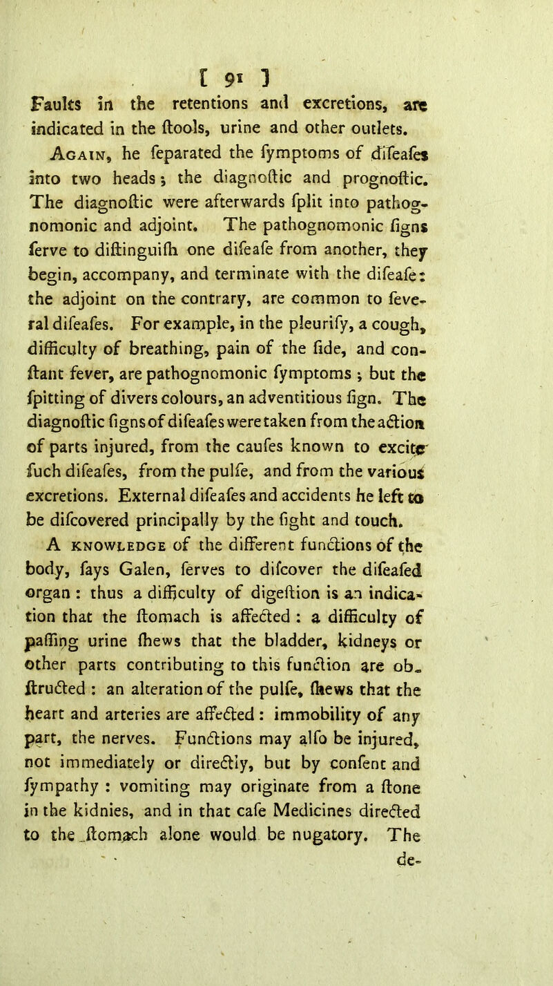 Faults in the retentions and excretions, are indicated in the ftools, urine and other outlets. Again, he feparated the fymptoms of d^iteafes into two heads *, the diagnoftic and prognoftic. The diagnoftic were afterwards fplit into pathog- nomonic and adjoint. The pathognomonic figns ferve to diftinguifti one difeafe from another, they begin, accompany, and terminate with the difeafe; the adjoint on the contrary, are common to feve- ral difeafes. For example, in the pleurify, a cough, difficulty of breathing, pain of the fide, and con- ftant fever, are pathognomonic fymptoms ; but the fpitting of divers colours, an adventitious fign. The diagnoftic fignsof difeafes were taken from theaftioa of parts injured, from the caufes known to exekpr fuch difeafes, from the pulfe, and from the various excretions. External difeafes and accidents he left to be difeovered principally by the fight and touch. A KNOWLEDGE of the different functions of the body, fays Galen, ferves to difeover the difeafed organ : thus a difficulty of digeftion is an indica- tion that the ftomach is affeded : a difficulty of paffing urine (hews that the bladder, kidneys or other parts contributing to this funclion are ob. ftruded : an alteration of the pulfe, (hews that the heart and arteries are affe(5led : immobility of any part, the nerves. Fundions may alfo be injured, not immediately or diredly, but by confent and fympathy : vomiting may originate from a ftone in the kidnies, and in that cafe Medicines direded to the_.ftom.ach alone would be nugatory. The de-
