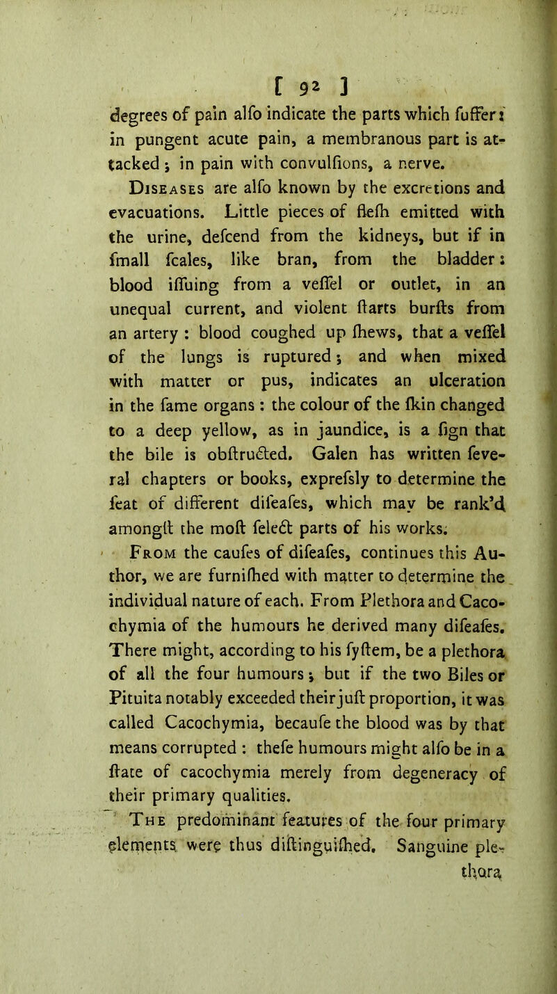 I C 92 ] degrees of pain alfo indicate the parts which fufferj in pungent acute pain, a membranous part is atr- tacked j in pain with convulfions, a nerve. Diseases are alfo known by the excretions and evacuations. Little pieces of flefh emitted with the urine, defeend from the kidneys, but if in fmall fcales, like bran, from the bladder: blood ifluing from a vefiel or outlet, in an unequal current, and violent ftarts burfts from an artery ; blood coughed up fhews, that a veflel of the lungs is ruptured j and when mixed with matter or pus, indicates an ulceration in the fame organs ; the colour of the Ikin changed to a deep yellow, as in jaundice, is a fign that the bile is obftruded. Galen has written feve- ral chapters or books, exprefsly to determine the feat of different difeafes, which may be rank’d amongtl the moft feledt parts of his works. ' From the caufes of difeafes, continues this Au- thor, we are furnifhed with matter to determine the individual nature of each. From Plethora and Caco- chymia of the humours he derived many difeafes. There might, according to his fyftem, be a plethora of all the four humours j but if the two Biles or Pituita notably exceeded their juft proportion, it was called Cacochymia, becaufe the blood was by that means corrupted : thefe humours might alfo be in a ftate of cacochymia merely from degeneracy of their primary qualities. The predominant features of the four primary plernents were thus diftinguifhed. Sanguine ple- thora