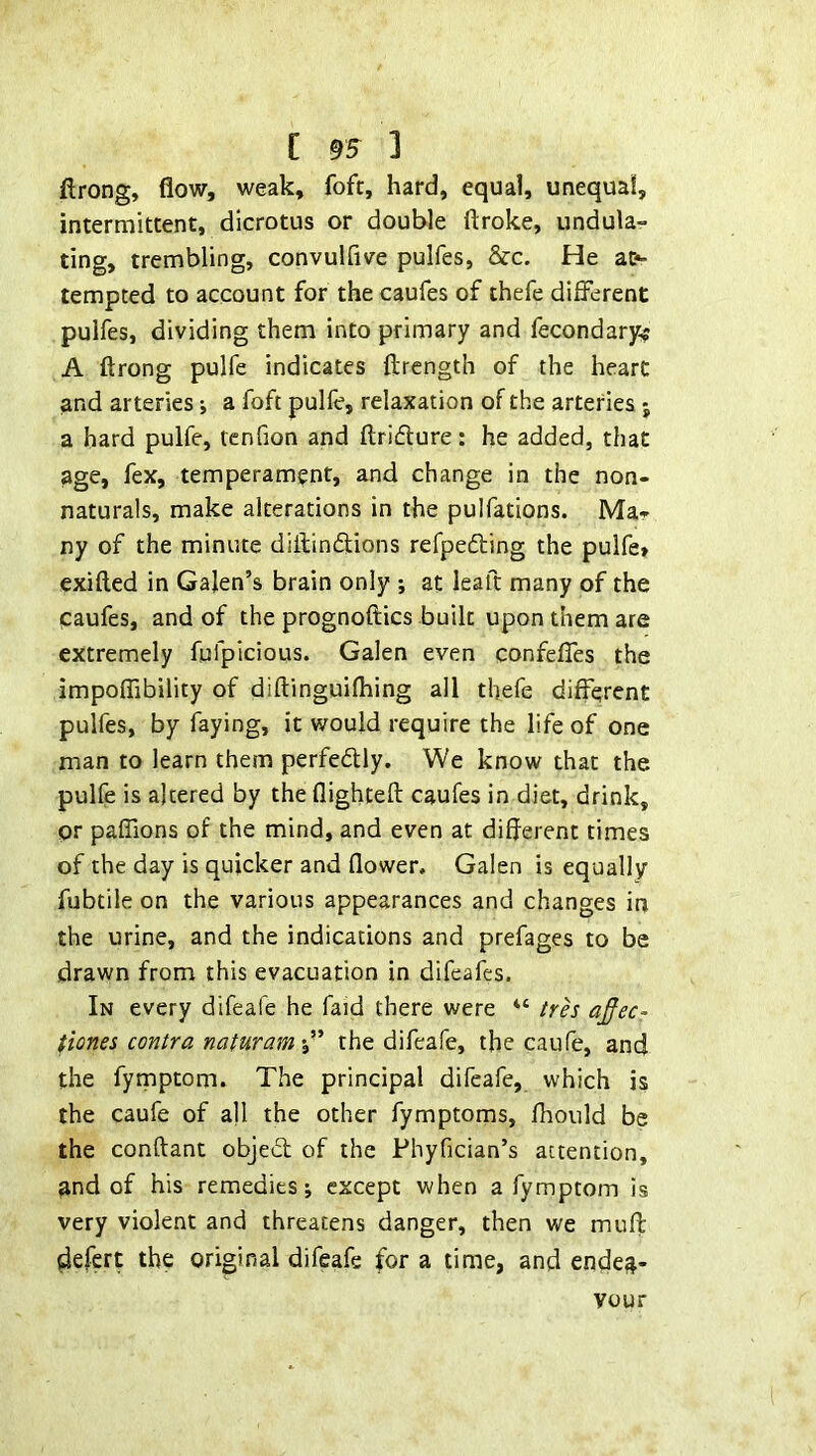 ftrong, flow, weak, foft, hard, equal, unequal, intermittent, dicrotus or double ftroke, undula- ting, trembling, convulfive pulfes, &c. He a&- tempted to account for the caufes of thefe different pulfes, dividing them into primary and fecondary$ A ftrong pulfe indicates ftrength of the heart and arteries; a foft pulfe, relaxation of the arteries j a bard pulfe, tcnfion and ftridure: he added, that age, fex, temperament, and change in the non- naturals, make alterations in the pulfations. Ma- ny of the minute diftindlions refpefting the pulfe» exifted in Galen’s brain only ; at leaft many of the caufes, and of the prognoftics built upon them are extremely fufpicious. Galen even confeffes the impoflibility of diftinguifhing all thefe different pulfes, by faying, it would require the life of one man to learn them perfedlly. We know that the pulfe is altered by the flighteft caufes in diet, drink, or paffions of the mind, and even at different times of the day is quicker and flower, Galen is equally fubcile on the various appearances and changes in the urine, and the indications and prefages to be drawn from this evacuation in difeafes. In every difeafe he faid there were “ trh aj^ec- tiones contra naturamthe difeafe, the caufe, and the fymptom. The principal difeafe, which is the caufe of all the other fymptoms, fhould be the conftant objed of the Phyfician’s attention, and of his remedies; except when a fymptom is very violent and threatens danger, then we mufl defcrt the original difeafe for a time, and endea- vour