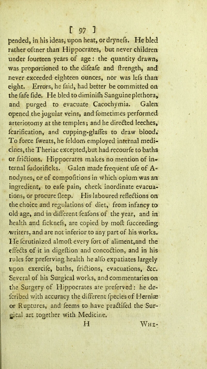 pended, in his ideas, upon heat, or drynefs. He bled rather oftner than Hippocrates, but never children under fourteen years of age t the quantity drawn> was proportioned to the difeafe and ftrength> and never exceeded eighteen ounces, nor was lefs than eight. Errors, he faid, had better be committed on the fafe fide. He bled to diminifh Sanguine plethora, and purged to evacuate Cacochymia. Galen opened the jugular veins, and fometimes perform^ed arteriotomy at the temples; and he diredled leeches, fcarification, and cupping-glafifes to draw blood* To force fweats, he feldom employed internal medi- cines, the Theriac excepted,but had recourfe to baths or friflions. Hippocrates makes no mention of in- ternal fudorificks. Galen made frequent ufe of A- nodynes, or of compofitions in which opium was an ingredient, to eafe pain, check inordinate evacua- tions, or procure fleep. His laboured reflesflions on the choice and regulations of diet, from infancy to old age, and in different feafons of the year, and in health and ficknefs, are copied by moft fucceeding writers, and are not inferior to any part of his works. He fcrutinized almoft every fort of aliment,and the dfeds of it in digeftion and concodtion, and in his rules for preferving health he alfo expatiates largely upon exercife, baths, fridlions, evacuations, &c. Several of his Surgical works, and commentaries on the Surgery of Hippocrates are preferyed : he de- fcribed with accuracy the different fpecies of Hernia* or Ruptures, and Teems to have pradlifed the Sur- gical art together with Medicine. H Whe-