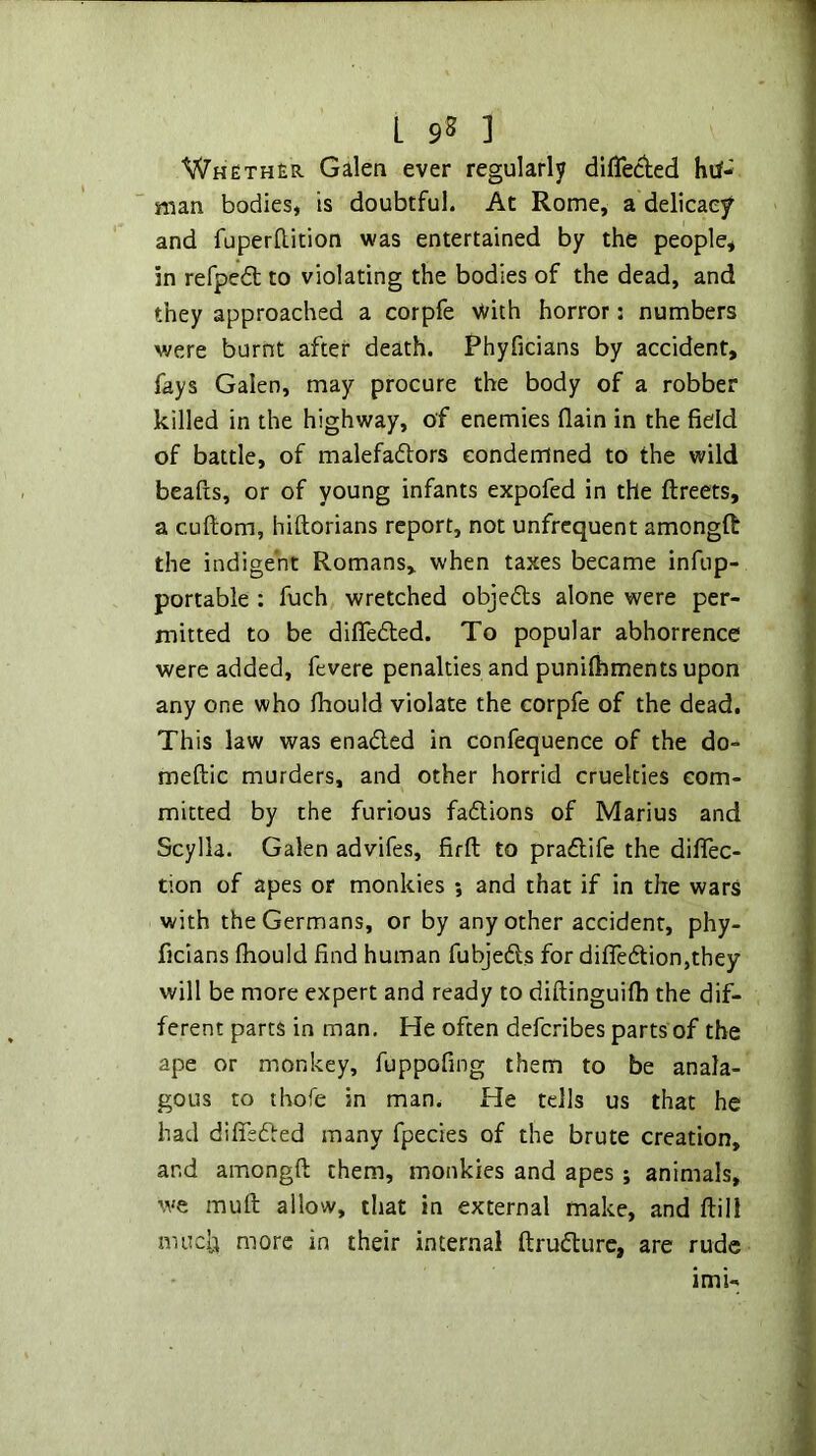 L 9S ] Whether Galen ever regularly di{Te(^ed hii- man bodies, is doubtful. At Rome, a delicacy and fuperftition was entertained by the people, in refped; to violating the bodies of the dead, and they approached a corpfe >Vith horror: numbers were burnt after death. Phyficians by accident, ; fays Galen, may procure the body of a robber killed in the highway, of enemies flain in the field \ of battle, of malefadlors condemned to the wild beafts, or of young infants expofed in the ftreets, a cuftom, hiftorians report, not unfrcquent amongfi: i the indigent Romans, when taxes became infiip- ^ portable : fuch wretched objects alone were per- f mitted to be difleded. To popular abhorrence were added, fevere penalties and punifhments upon '' any one who Ihould violate the corpfe of the dead. j This law was enaded in confequence of the do- ; meftic murders, and other horrid cruelties com- j mitted by the furious fadions of Marius and Scylla. Galen advifes, firft to pradife the dififec- ’ tion of apes or monkies ; and that if in the wars with the Germans, or by any other accident, phy- ficians fhould find human fubjeds for difledion,they | will be more expert and ready to diftinguifh the dif- ' ferent parts in man. He often defcribes parts of the ape or monkey, fuppofing them to be anala- gOLis to thofe in man. He tells us that he had difisded many fpecies of the brute creation, and amongft them, monkies and apes ; animals, we muft allow, that in external make, and ftill muclji more in their internal ftrudurc, are rude imi-