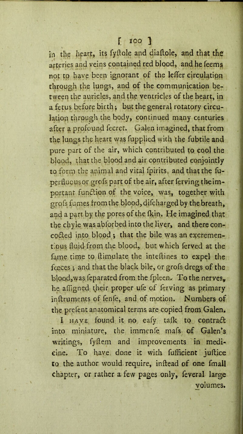 in th,e hpart, its fyftole and diaftole, and that the arteries and veins contained red blood, and he feems not tp have been ignorant of the leffer circulatipp through the lungs, and of the communication be- tween the auricles, and the ventricles of the heart, in a fetus before birth j but the general rotatory circu- lation through the body, continued many centuries after a profound fecrer. Galen imagined, that from the lungs the heart was fupplied with the fubtile and pure part of the air, which contributed to cool the blood, that the blood and air contributed conjointly to form the animal and vital fpirits, and that the fu- perliuousor grofs part of the air, after ferving tbeim- portant function of the voice, was, together with grofs fumes fromthe blood, difcharged by the breath, apd a part by the pores of the fkin. He imagined thpt the chyle was abforbed into the liver, and there con- cpdled into blood *, that the bile was an ej^cremen- fous fluid-from the blood,, but which ferved at the fame time to ftimulate the inteftines to expel the fceces; and that the black bile, or grofs dregs of the bloo,d,was feparated from the fpleen. To the nerves, he alTigned their proper ufe of ferving as primary inftruments of fenfe, and of motion. Numbers of the prefent anatomical terms are copied from Galen, I HAVE found it no ealy tafk to contradt into miniature, the immenfe mafs of Galen’s writings, fyftem and improvements in medi- cine. To have done it with fufficient juftice to the author would require, inftead of one fmall chapter, or rather a few pages only, feveral large volumes.