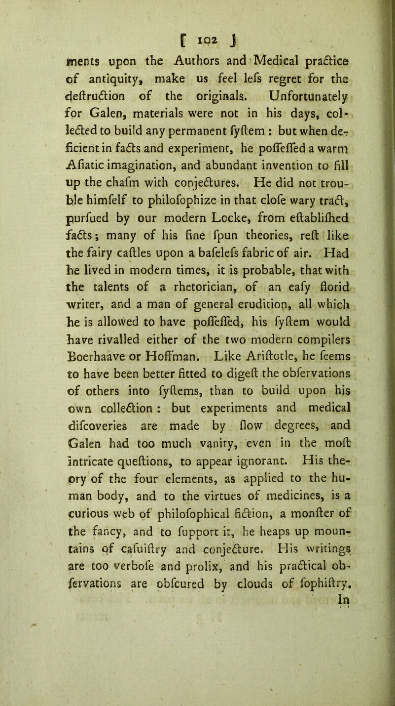 wents upon the Authors and Medical prafHce of antiquity, make us feel lefs regret for the deftrudion of the originals. Unfortunately for Galen, materials were not in his days, col* ledted to build any permanent fyftem : but when de-r ficientin fadts and experiment, he poffelTed a warm Afiatic imagination, and abundant invention to fill up the chafm with conjedlures. He did not trou- ble himfelf to philofophize in that clofe wary tradl, purfued by our modern Locke, from eftablilhed fadts; many of his fine fpun theories, reft like the fairy caftles upon a bafelefs fabric of air. Had he lived in modern times, it is probable, that with the talents of a rhetorician, of an eafy florid writer, and a man of general erudition, all which he is allowed to have pofiefled, his fyftem would have rivalled either of the two modern compilers Eoerhaave or Hoffman. Like Ariftotle, he Teems to have been better fitted to digeft the obfervations of others into fyftems, than to build upon his own colledtion : but experiments and medical difcoveries are made by flow degrees, and Galen had too much vanity, even in the moft intricate queftions, to appear ignorant. His the- ory of the four elements, as applied to the hu- man body, and to the virtues of medicines, is a curious web of philofophical ficftion, a monfter of the fancy, and to fupport it, he heaps up moun- tains of cafuiftry and conjecfture. His writings are too verbofe and prolix, and his praftical ob- fervations are obfcured by clouds of fophiftry. In