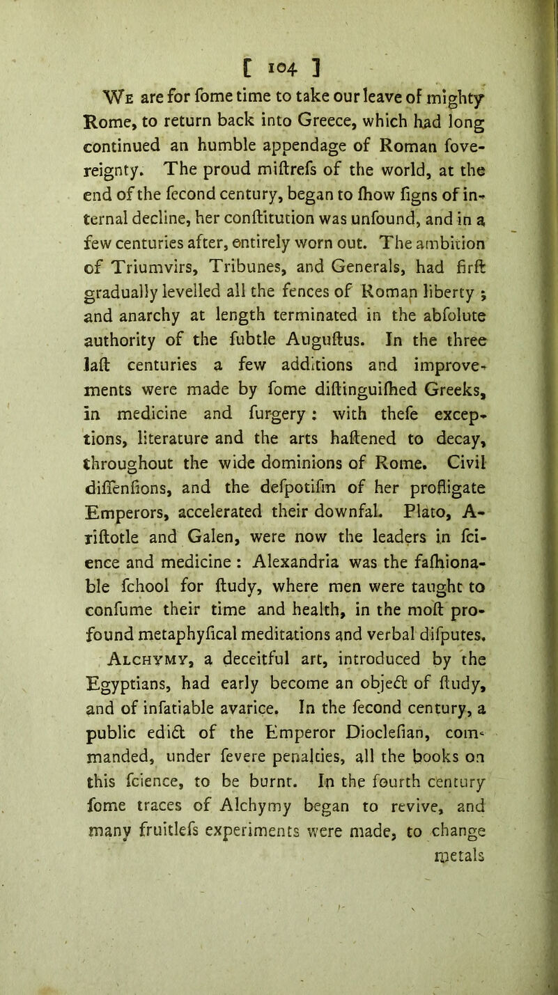 1 C IG4 ] We are for fome time to take our leave of mighty Rome, to return back into Greece, which had long continued an humble appendage of Roman fove- reignty. The proud miftrefs of the world, at the end of the fecond century, began to fliow figns of in-^ ternal decline, her conftltution was unfound, and in a few centuries after, entirely worn out. The ambition of Triumvirs, Tribunes, and Generals, had firft gradually levelled all the fences of Roman liberty ; and anarchy at length terminated in the abfolute authority of the fubtle Auguftus. In the three Jaft centuries a few additions and improve■^ ments were made by fome diftinguilhed Greeks, in medicine and furgery: with thefe excep- tions, literature and the arts haftened to decay, throughout the wide dominions of Rome. Civil diffenfions, and the defpotifm of her profligate Emperors, accelerated their downfaL Plato, A- riflotle and Galen, were now the leaders in fci- » ence and medicine : Alexandria was the falhiona- ‘ ble fchool for ftudy, where men were taught to | confume their time and health, in the moft pro- ,i found metaphyfical meditations and verbal difputes, 1 ALCHYMy, a deceitful art, introduced by the Egyptians, had early become an objeft of ftudy, and of infatiable avarice. In the fecond century, a public edi£t of the Emperor Dioclefian, com^ manded, under fevere penalties, all the books on this fcience, to be burnt. In the fourth century fome traces of Alchymy began to revive, and many fruitlefs experiments were made, to change metals 'I