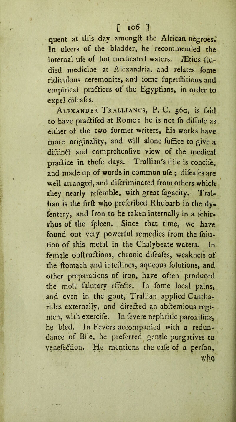 quent at this day amongft the African negroes; In ulcers of the bladder, he recommended the internal ufe of hot medicated waters, ^tius ftu- died medicine at Alexandria, and relates fome ridiculous ceremonies, and fome fuperftitious and empirical pradlices of the Egyptians, in order to expel difeafes. Alexander Trallianus, P. C. 560, is faid to have pradtifed at Rome: he is not fo diffufe as either of the two former writers, his works have more originality, and will alone fuffice to give a diftindt and comprehenfive view of the medical pradlice in thofe days. Trallian’s ftile is concife, and made up of words in common ufe j difeafes are well arranged, and difcriminated from others which they nearly rpfemble, with great fagacity. Tral- lian is the firft who prefcribed Rhubarb in the dy- fentery, and Iron to be taken internally in a fchir- rhus of the fpleen. Since that time, v/e have found out very powerful remedies from the folu- tion of this metal in the Chalybeate waters. In female obftrudUons, chronic difeafes, weaknefs of the ftomach and inteftines, aqueous folutions, and other preparations of iron, have often produced the mod falutary effedls. In fome local pains, and even in the gout, Trallian applied Cantha- rides externally, and diredted an abftemioqs regi- men, with exercife. In fevere nephritic paroxifms, he bled. In Fevers accompanied with a redun- dance of Bile, he preferred^ gentle purgatives to yenefedtion. He mentions the cafe of a perfon.