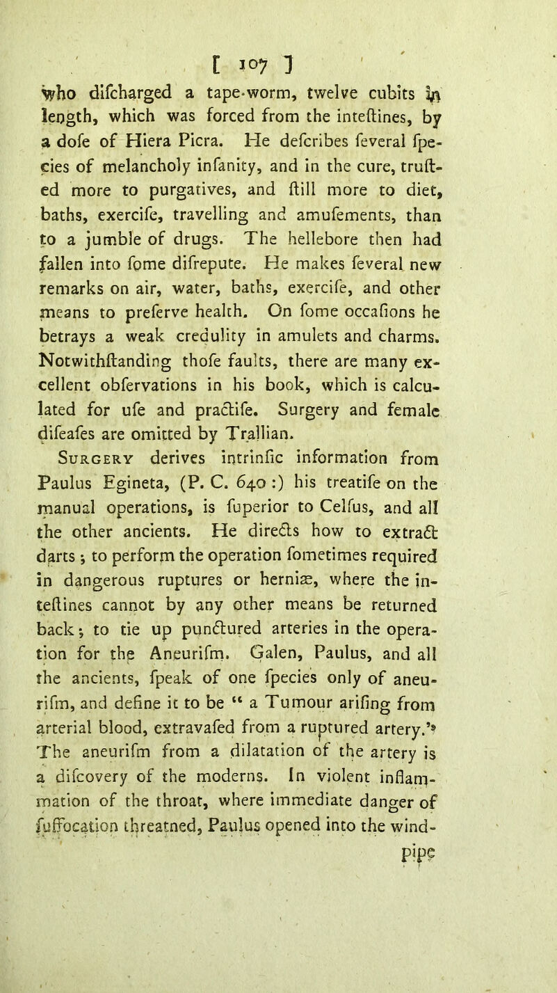who dlfcharged a tape-worm, twelve cubits Ja length, which was forced from the inteftines, by a dofe of Hiera Picra. He defcribes feverai fpe- cies of melancholy infanity, and in the cure, truft- ed more to purgatives, and ftill more to diet, baths, exercife, travelling and amufements, than to a jumble of drugs. The hellebore then had fallen into fome difrepute. He makes feverai new remarks on air, water, baths, exercife, and other means to preferve health. On fome occafions he betrays a weak credulity in amulets and charms. Notwithftanding thofe faults, there are many ex- cellent obfervations in his book, which is calcu- lated for ufe and praclife. Surgery and female difeafes are omitted by Trallian. Surgery derives intrinfic information from Paulus Egineta, (P. C. 640 :) his treatife on the manual operations, is fuperior to Celfus, and all the other ancients. He direds how to extrad darts *, to perform the operation fometimes required in dangerous ruptures or hernias, where the jn- teftines cannot by any other means be returned back ■, to tie up pundured arteries in the opera- tion for the Aneurifm. Galen, Paulus, and all the ancients, fpeak of one fpecies only of aneu- rifm, and define it to be “ a Tumour arifing from arterial blood, extravafed from a ruptured artery.’’ The aneurifm from a dilatation of the artery is a difeovery of the moderns. In violent inflam- mation of the throat, where immediate danger of fulFocation threatned, Paulus opened into the wind- PT?