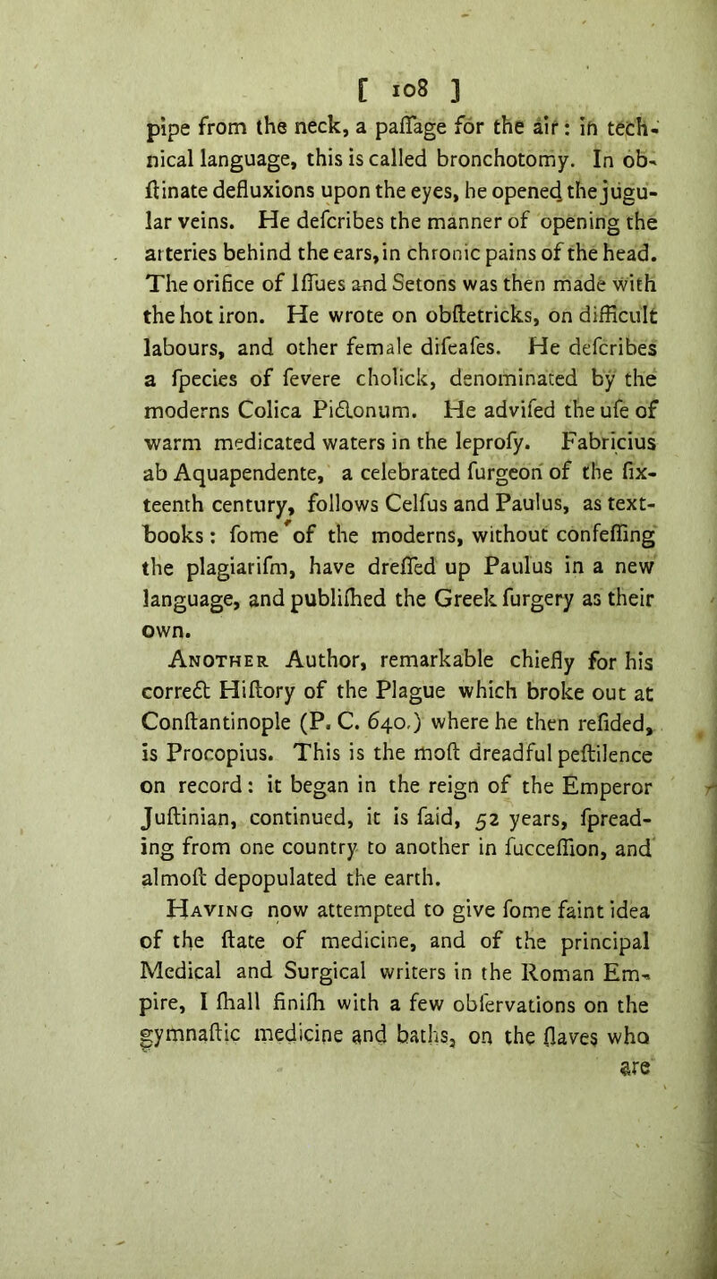 pipe from the neck, a pafTage for the air: in tech- nical language, this is called bronchotomy. In ob- ftinate defluxions upon the eyes, he opened the jugu- lar veins. He defcribes the manner of opening the arteries behind the ears, in chronic pains of the head. The orifice of IfTues and Setons was then made with the hot iron. He wrote on obftetricks, on difficult labours, and other female difeafes. He defcribes a fpecies of fevere cholick, denominated by the moderns Colica Piflonum. He advifed the ufe of warm medicated waters in the leprofy. Fabricius ab Aquapendente, a celebrated furgcon of the fix- teenth century, follows Celfus and Paulus, as text- books : fome of the moderns, without confeffing the plagiarifm, have dreflfed up Paulus in a new language, and publiffied the Greek furgery as their own. Another Author, remarkable chiefly for his corred Hiflory of the Plague which broke out at Conftantinople (P. C. 640,) where he then refided, is Procopius. This is the moft dreadful peftilence on record: it began in the reign of the Emperor Juftinian, continued, it is faid, 52 years, fpread- ing from one country to another in fucceffion, and almofl; depopulated the earth. Having now attempted to give fome faint idea of the ftate of medicine, and of the principal Medical and Surgical writers in the Roman Em- pire, I fliall finilh with a few obfervations on the lymnaftic medicine and baths, on the flaves who