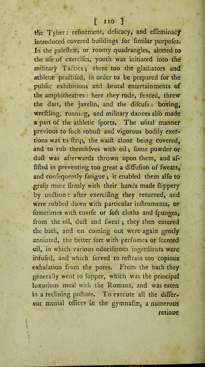 l?ie Tyber: refinement, delicacyj arid efFeminacjf introduced covered buildings for fimilar purpofes. In the paleftrsE, or roomy quadrangles, alotted to the ufe of exercifes, youth was initiated into the military Taftics*, there too the gladiators and athletas praftifed, in order to be prepared for the public exhibitions and brutal entertainments of the amphitheatres : here they rode, fenced, threw the dart, the javelin, and the difcufs: boxing, wreftling, running, and military dances alfo made a part of the athletic fports. The ufual manner previous to fuch robuft and vigorous bodily exer- tions was to {trip, the waift alone being covered^ and to rub themfelves with oil; fome powder or dull was afterwards thrown upon them, and af- fifted in preventing too great a diffufioh of Tweats^. and confequently fatigue ; it enabled them alfo to .grafp more firmly with their hands made flippery by undtion : after exercifing they returned, and were rubbed down with particular inftruments, or fbmetimes with coarfe or foft cloths and fpunges,- from the oil, dud and fweat; they then entered the bath, and on coming out were again gently anointed, the better fort with perfumes or fcented oil, in which various odoriferous ingredients were infufed, and which ferved to refttain too copious exhalation from the pores. From the bath they generally went to fupper, which was the principal luxurious meal with the Romans, and was eaten in a reclining pofiure. To execute all the differ- ent menial offices in the gymnafi^e, a numerous relinue
