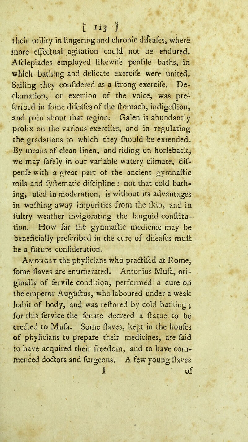 their utility in lingering and chronic difeafes, where iTiore ef^edtual agitation could not be endured. Afclepiades employed likewife penfile baths, iri which bathing and delicate exercife were united; Sailing they confidered as a ttrong exercife. De- clamation, or exertion of the voice, was pre- fcribed in fome difeafes of the ftomach, indigeftion, and pain about that region; Galen is abundantly prolix on the various exercifes, and in regulating the gradations to which they Ihould be extended. By means of clean linen; and riding on horfeback; We may fafely in our variable watery climate, dif- penfe with a great part of the ancient gymnaftic toils and fyftematic difeipline ; not that cold bath- ing, ufed in moderation, is without its advantages in walking away impurities from the Hein, and in fultry weather invigorating the languid conllitu- tion. How far the gymnaftic medicine may be beneficially preferibed in the cure of difeafes mull be a future confideration. Amongst the phyfidans who pfadlifed at Rome, fome fiaves are enurherated. Antonius Mufa, ori- ginally of fervile condition, performed a cure on the emperor Augliftus, who laboured under a weak habit of body, and was reftored by cold bathing; for this ferVice the fenate decreed a ftatue to be credled to Mufa. Some fiaves, kept in the houfes of phyfidans to prepare their medicines, are faid to have acquired their freedom, and to have com- tnenced dodofs and furgeons. A few young Haves I of
