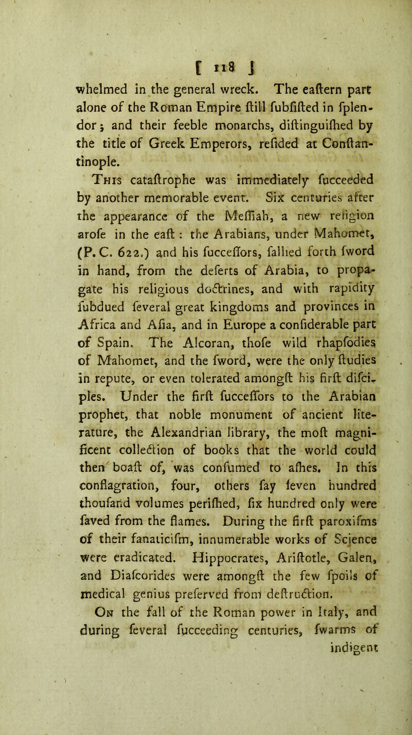 whelmed in the general wreck. The eaftern part alone of the Roman Empire ftill fubfifted in fplen- dor; and their feeble monarchs, diftinguifhed by the title of Greek Emperors, refided at Conftan- tinople. This cataftrophe was immediately fncceeded by another memorable event. Six centuries after the appearance of the Mefliah, a new rehgion arofe in the eaft : the Arabians, under Mahomet, (P.C. 622.) and his fuccefTors, falhed forth fword in hand, from the deferts of Arabia, to propa- gate his religious dodtrines, and with rapidity fubdued feveral great kingdoms and provinces in Africa and Afia, and in Europe a confiderable part of Spain. The Alcoran, thofe wild rhapfodies of Mahomet, and the fword, were the only ftudies in repute, or even tolerated amongft his firfl; difei^ pies. Under the firft fuccefTors to the Arabian prophet, that noble monument of ancient lite- rature, the Alexandrian library, the moft magni- ficent colledtion of books that the world could then boafl of, was confumed to afhes. In this conflagration, four, others fay leven hundred thoufarid volumes perifhed, fix hundred only were faved from the flames. During the firft paroxifms of their fanaiicifm, innumerable works of Science were eradicated. Hippocrates, Ariftotle, Galen, and Diafeorides were amongft the few fpoils of medical genius preferved from deftrudlion. On the fall of the Roman power in Italy, and during feveral fpeceeding centuries, fwarms of indigent