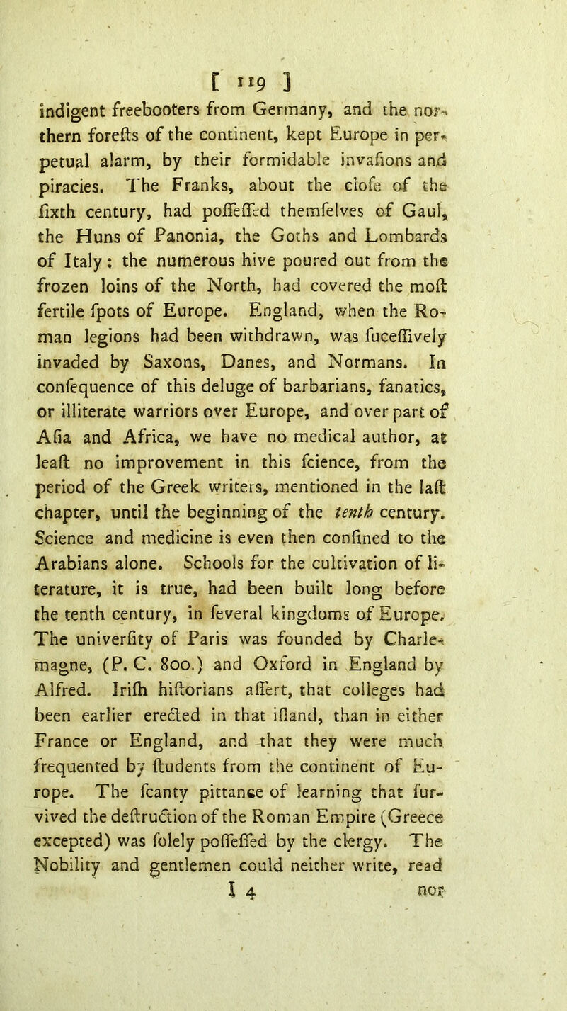 indigent freebooters from Germany, and the nor-t them forefts of the continent, kept Europe in per-, petual alarm, by their formidable invafions and piracies. The Franks, about the clofe of the fixth century, had polTeflcd themfelves of Gaul, the Huns of Fanonia, the Goths and Lombards of Italy; the numerous hive poured out from the frozen loins of the North, had covered the moft fertile fpots of Europe. England, when the Ro- man legions had been withdrawn, was fuceffively invaded by Saxons, Danes, and Normans. In confequence of this deluge of barbarians, fanatics, or illiterate warriors over Europe, and over part of Afia and Africa, we have no medical author, at leaft no improvement in this fcience, from the period of the Greek writers, mentioned in the lafl: chapter, until the beginning of the tenth century. Science and medicine is even then confined to the Arabians alone. Schools for the cultivation of li- terature, it is true, had been built long before the tenth century, in feveral kingdoms of Europe. The univerfity of Paris was founded by Charle-. magne, (P. C. 800.) and Oxford in England by Alfred. Irilh hiftorians aflert, that colleges had been earlier ereded in that ifland, than in either France or England, and 4hat they were much frequented bv ftudents from the continent of Eu- rope. The fcanty pittance of learning that fur- vived the deftrudion of the Roman Empire (Greece excepted) was folely poflcffed by the clergy. The Nobility and gentlemen could neither write, read I 4 no?