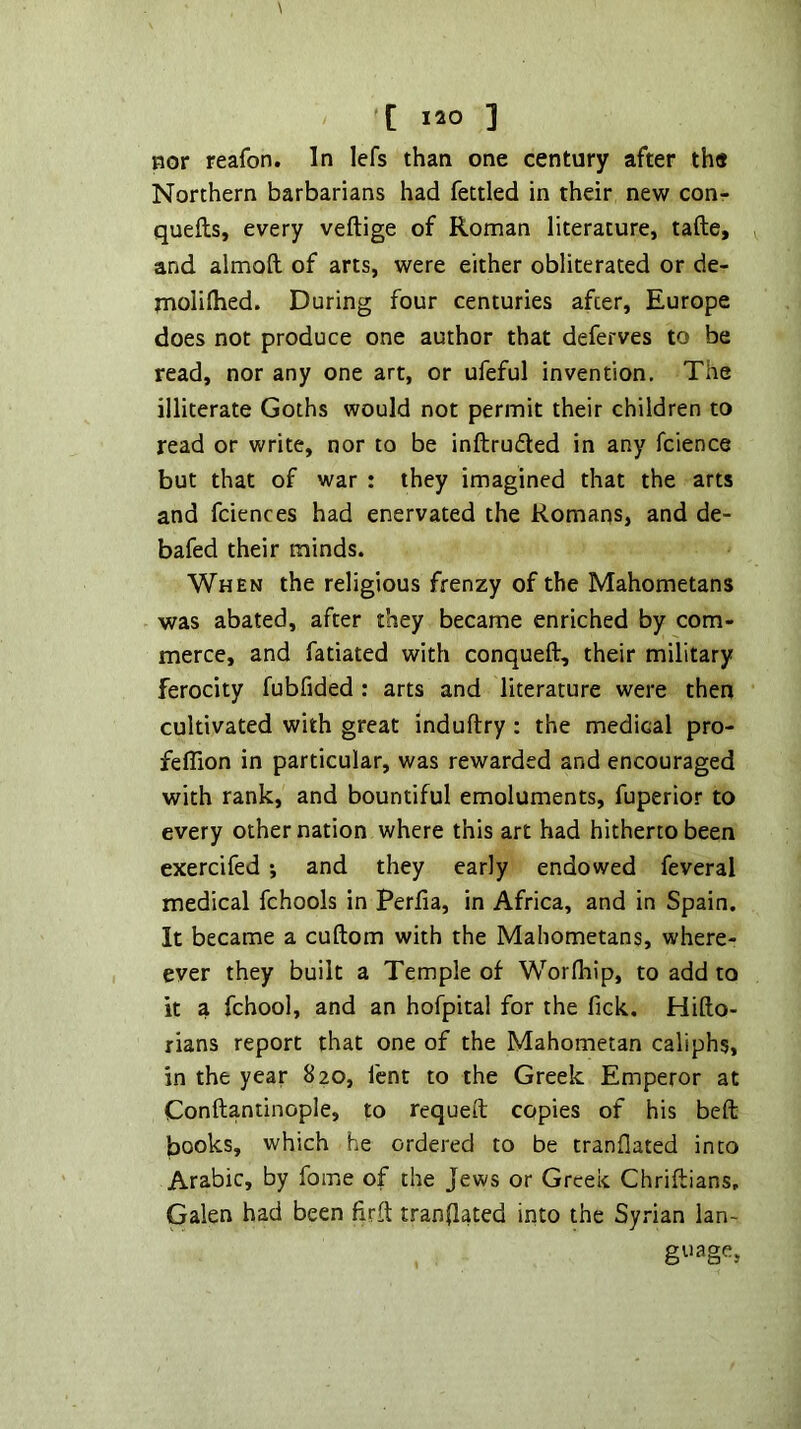 nor reafon. In lefs than one century after the Northern barbarians had fettled in their new con- quefts, every veftige of Roman literature, tafte, and almoft of arts, were either obliterated or de- rnoliflied. During four centuries after, Europe does not produce one author that deferves to be read, nor any one art, or ufeful invention. The illiterate Goths would not permit their children to read or write, nor to be inftruded in any fcience but that of war : they imagined that the arts and fciences had enervated the Romans, and de- bafed their minds. When the religious frenzy of the Mahometans was abated, after they became enriched by com- merce, and fatiated with conqueft, their military ferocity fubfided: arts and literature were then cultivated with great induftry : the medical pro- feflion in particular, was rewarded and encouraged with rank, and bountiful emoluments, fuperior to every other nation where this art had hitherto been exercifed •, and they early endowed feveral medical fchools in Perfia, in Africa, and in Spain. It became a cuftom with the Mahometans, where- ever they built a Temple of Worfhip, to add to it a fchool, and an hofpital for the fick. Hifto- rians report that one of the Mahometan caliphs, in the year 820, fent to the Greek Emperor at Conftantinople, to requeft copies of his beft books, which he ordered to be tranflated into Arabic, by fome of the Jews or Greek Chriftians, Galen had been firft tranflated into the Syrian lan- guage,