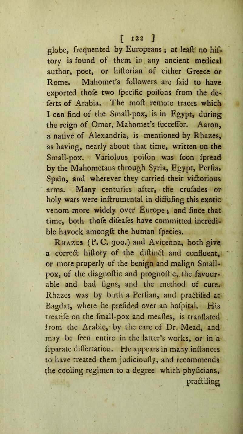 globe, frequented by Europeans j at leaft no hif- tory is found of them in any ancient medical author, poet, or hiftorian of either Greece or Rome. Mahomet’s followers are faid to have exported thofe two fpecific poifons from the de- ferts of Arabia. The moft remote traces which I can find of the Small-pox, is in Egypt, during the reign of Omar, Mahomet’s fucceflbr. Aaron, a native of Alexandria, is mentioned by Rhazes, as having, nearly about that time, written on the Small-pox. Variolous poifon was foon fpread by the Mahometans through Syria, Egypt, Perfia» Spain, and wherever they carried their vidtorious arms. Many centuries after, the crufades or holy wars w'ere inftrumental in diffufing this exotic venom more widely over Europe; and fince that time, both thofe difeafes have committed incredi- ble havock amongft the human fpecies. Rhazes (P. C. 900.) and Avicenna, both give a corredt hiftory of the diftindt and confluent, or more properly of the benign and malign Small- pox, of the diagnoftic and prognoftic, the favour- able and bad figns, and the method of cure. Rhazes was by birth a Perfian, and pradtifed at Bagdat, where he prefided over an hofpital. His treatife on the fmall-pox and mcafles, is tranflated from the Arabic, by the care of Dr, Mead, and may be feen entire in the latter’s works, or in a feparate diflTertation. He appears in many inftances to have treated them judicioufly, and recommends the cooling regimen to a degree which phyficians, pradtifing