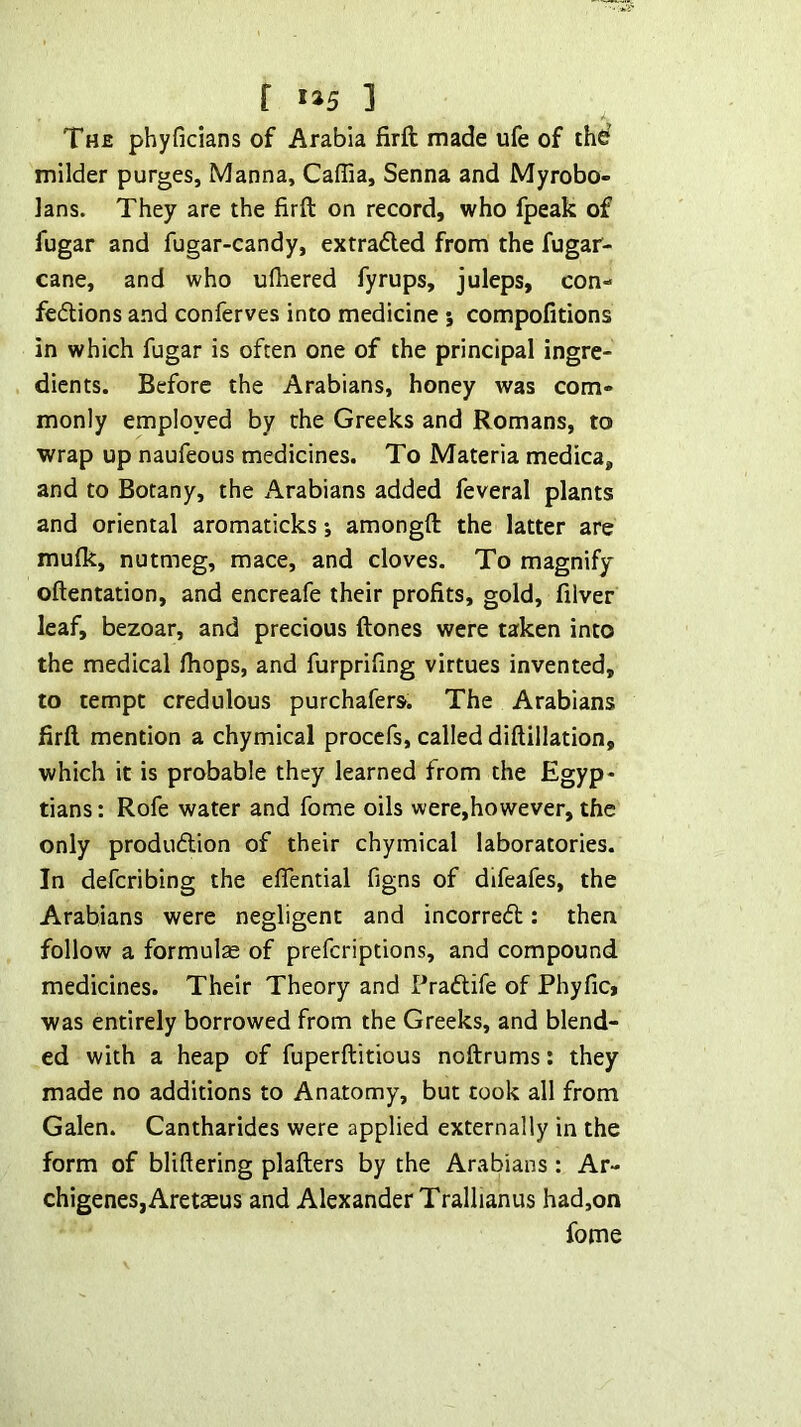f i»5 ] The phyficians of Arabia firft made ufe of thd milder purges. Manna, Caffia, Senna and Myrobo- lans. They are the firft on record, who fpeak of fugar and fugar-candy, extradled from the fugar- cane, and who ufiiered fyrups, juleps, con- feflions and conferves into medicine 5 compofitions in which fugar is often one of the principal ingre- dients. Before the Arabians, honey was com- monly employed by the Greeks and Romans, to wrap up naufeous medicines. To Materia medica, and to Botany, the Arabians added feveral plants and oriental aromaticks j amongft the latter are mulk, nutmeg, mace, and cloves. To magnify oftentation, and encreafe their profits, gold, filver leaf, bezoar, and precious ftones were taken into the medical Ihops, and furprifing virtues invented, to tempt credulous purchafers. The Arabians firft mention a chymical proccfs, called diftillation, which it is probable they learned from the Egyp- tians : Rofe water and fome oils were,however, the only produdion of their chymical laboratories. In deferibing the eflential figns of difeafes, the Arabians were negligent and incorred: then follow a formulae of preferiptions, and compound medicines. Their Theory and Pradife of Phyfici was entirely borrowed from the Greeks, and blend- ed with a heap of fuperftitious noftrums: they made no additions to Anatomy, but took all from Galen. Cantharides were applied externally in the form of bliftering plafters by the Arabians : Ar- chigeneSjAretseus and Alexander Trallianus had,on fome